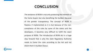 CONCLUSION
10
The existence of RERA is not only protecting the interests of
the home buyers but also benefiting the builders because
of the greater transparency. The concept of RERA is
flawless if implemented as it is but because of the non-
compliance of the rules by some of the states and the
developers, it becomes very difficult to fulfill the exact
purpose of RERA. The introduction of RERA Act is a huge
step forward that is why the state Regulatory Authority
needs to frame the rules according to the Act and not
divert them in builders favour.
 