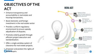 OBJECTIVES OFTHE
ACT
• Enhance transparency and
accountability in real estate and
housing transactions.
• Boost domestic and foreign
investment in the real estate sector.
• Provide a uniform regulatory
environment to ensure speedy
adjudication of disputes.
• Promote orderly growth through
efficient project execution and
standardization.
• Offer a single-window system of
clearance for real estate projects.
• Empower and protect the rights of
home buyers. 4
 