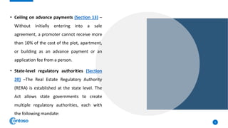 • Ceiling on advance payments (Section 13) –
Without initially entering into a sale
agreement, a promoter cannot receive more
than 10% of the cost of the plot, apartment,
or building as an advance payment or an
application fee from a person.
• State-level regulatory authorities (Section
20) –The Real Estate Regulatory Authority
(RERA) is established at the state level. The
Act allows state governments to create
multiple regulatory authorities, each with
the following mandate:
6
 