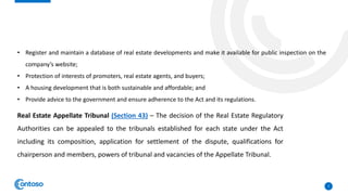 7
• Register and maintain a database of real estate developments and make it available for public inspection on the
company’s website;
• Protection of interests of promoters, real estate agents, and buyers;
• A housing development that is both sustainable and affordable; and
• Provide advice to the government and ensure adherence to the Act and its regulations.
Real Estate Appellate Tribunal (Section 43) – The decision of the Real Estate Regulatory
Authorities can be appealed to the tribunals established for each state under the Act
including its composition, application for settlement of the dispute, qualifications for
chairperson and members, powers of tribunal and vacancies of the Appellate Tribunal.
 