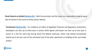 8
Penal interest on default (Section 61) – Both the promoter and the buyer are responsible to pay an equal
rate of interest in the event of either party’s default.
Punishment (Section 66) – For violations of orders of Appellate Tribunals and Regulatory Authorities,
developers can face up to three years in prison while agents and buyers can face up to one year in
prison or a fine for every day during which the default continues, which may extend cumulatively
extend up to ten per cent of the estimated cost of the plot, apartment or building of the real estate
project.
 