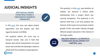 JUDICIAL INSIGHTS
GEETANJALIAMAN
CONSTRUCTIONSV.
HRISHIKESH RAMESH
PARANJPE
In this case, the issue was about project
registration and the dispute was with
regard to Section 3 of RERA.
The question before the court was to
interpret Section 3(2) and it held that
Section 3(2) will be interpreted in its truest
sense now and that the developer needs to
satisfy both the conditions to get approval.
The question, in this case, was whether an
allottee can demand a refund while
withdrawing from a project which was
nearing completion. The Authority in his
opinion held that it not only protects the
interest of the buyers but promotes orderly
growth of the real estate industry through
efficient project execution in the interest of
the larger public.
BALDEV SINGHV. ULTRATECH
TOWNSHIP DEVELOPERS PVT
LIMITED, 2020
9
 