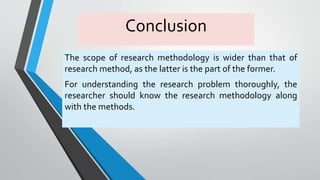 Conclusion
The scope of research methodology is wider than that of
research method, as the latter is the part of the former.
For understanding the research problem thoroughly, the
researcher should know the research methodology along
with the methods.
 