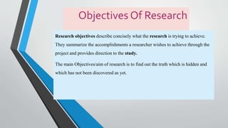 Objectives Of Research
Research objectives describe concisely what the research is trying to achieve.
They summarize the accomplishments a researcher wishes to achieve through the
project and provides direction to the study.
The main Objectives/aim of research is to find out the truth which is hidden and
which has not been discovered as yet.
 