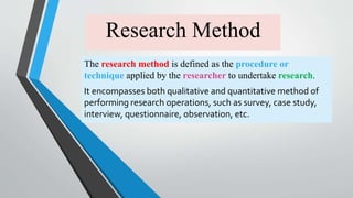 Research Method
The research method is defined as the procedure or
technique applied by the researcher to undertake research.
It encompasses both qualitative and quantitative method of
performing research operations, such as survey, case study,
interview, questionnaire, observation, etc.
 
