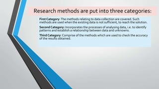 Research methods are put into three categories:
First Category:The methods relating to data collection are covered. Such
methods are used when the existing data is not sufficient, to reach the solution.
Second Category: Incorporates the processes of analysing data, i.e. to identify
patterns and establish a relationship between data and unknowns.
Third Category: Comprise of the methods which are used to check the accuracy
of the results obtained.
 