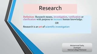 Research
Definition: Research means, investigation, verification or
clarification with purpose to increase human knowledge.
OR
Research is an art of scientific investigation
Muhammad Sadiq
Zoologist
Islamia College Peshawar
 