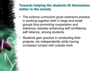 Towards helping the students fit themselves
better in the society
• The science curriculum gives extensive practice
in working together both in large and small
groups thus promoting cooperation and
tolerance, besides enhancing self confidence,
self reliance, among students.
• Students gain practice in conducting their
projects, etc independently while having
increased contact with outside work.
 