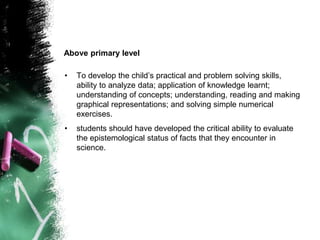 • To develop the child’s practical and problem solving skills,
ability to analyze data; application of knowledge learnt;
understanding of concepts; understanding, reading and making
graphical representations; and solving simple numerical
exercises.
• students should have developed the critical ability to evaluate
the epistemological status of facts that they encounter in
science.
Above primary level
 