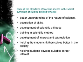 Some of the objectives of teaching science in the school
curriculum should be directed towards:
• better understanding of the nature of science.
• acquisition of skills.
• development of scientific attitudes
• training in scientific method
• development of interest and appreciation
• helping the students fit themselves better in the
society
• helping students develop suitable career
interest
 