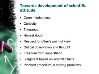 Towards development of scientific
attitude
• Open mindedness
• Curiosity
• Tolerance
• Honest doubt
• Respect for other’s point of view
• Critical observation and thought
• Freedom from superstition
• Judgment based on scientific facts
• Planned procedure in solving problems
 
