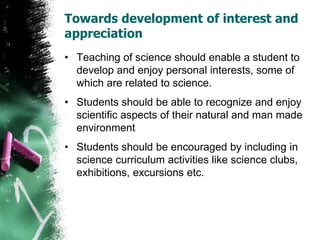 Towards development of interest and
appreciation
• Teaching of science should enable a student to
develop and enjoy personal interests, some of
which are related to science.
• Students should be able to recognize and enjoy
scientific aspects of their natural and man made
environment
• Students should be encouraged by including in
science curriculum activities like science clubs,
exhibitions, excursions etc.
 