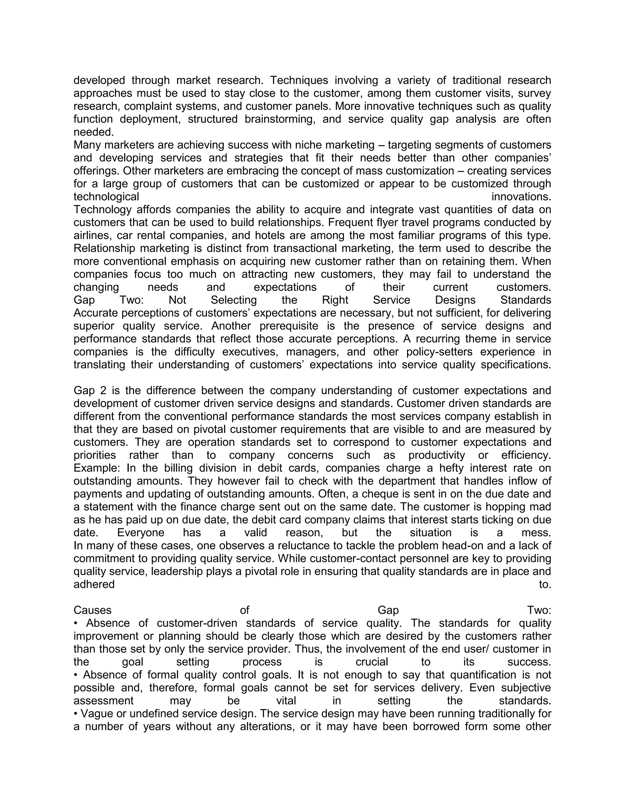 developed through market research. Techniques involving a variety of traditional research
approaches must be used to stay close to the customer, among them customer visits, survey
research, complaint systems, and customer panels. More innovative techniques such as quality
function deployment, structured brainstorming, and service quality gap analysis are often
needed.
Many marketers are achieving success with niche marketing – targeting segments of customers
and developing services and strategies that fit their needs better than other companies‘
offerings. Other marketers are embracing the concept of mass customization – creating services
for a large group of customers that can be customized or appear to be customized through
technological                                                                       innovations.
Technology affords companies the ability to acquire and integrate vast quantities of data on
customers that can be used to build relationships. Frequent flyer travel programs conducted by
airlines, car rental companies, and hotels are among the most familiar programs of this type.
Relationship marketing is distinct from transactional marketing, the term used to describe the
more conventional emphasis on acquiring new customer rather than on retaining them. When
companies focus too much on attracting new customers, they may fail to understand the
changing        needs      and       expectations     of      their      current     customers.
Gap       Two:       Not    Selecting     the     Right    Service       Designs      Standards
Accurate perceptions of customers‘ expectations are necessary, but not sufficient, for delivering
superior quality service. Another prerequisite is the presence of service designs and
performance standards that reflect those accurate perceptions. A recurring theme in service
companies is the difficulty executives, managers, and other policy-setters experience in
translating their understanding of customers‘ expectations into service quality specifications.

Gap 2 is the difference between the company understanding of customer expectations and
development of customer driven service designs and standards. Customer driven standards are
different from the conventional performance standards the most services company establish in
that they are based on pivotal customer requirements that are visible to and are measured by
customers. They are operation standards set to correspond to customer expectations and
priorities rather than to company concerns such as productivity or efficiency.
Example: In the billing division in debit cards, companies charge a hefty interest rate on
outstanding amounts. They however fail to check with the department that handles inflow of
payments and updating of outstanding amounts. Often, a cheque is sent in on the due date and
a statement with the finance charge sent out on the same date. The customer is hopping mad
as he has paid up on due date, the debit card company claims that interest starts ticking on due
date.     Everyone     has     a    valid    reason,     but    the     situation   is    a    mess.
In many of these cases, one observes a reluctance to tackle the problem head-on and a lack of
commitment to providing quality service. While customer-contact personnel are key to providing
quality service, leadership plays a pivotal role in ensuring that quality standards are in place and
adhered                                                                                           to.

Causes                            of                          Gap                         Two:
• Absence of customer-driven standards of service quality. The standards for quality
improvement or planning should be clearly those which are desired by the customers rather
than those set by only the service provider. Thus, the involvement of the end user/ customer in
the      goal       setting       process       is       crucial      to       its     success.
• Absence of formal quality control goals. It is not enough to say that quantification is not
possible and, therefore, formal goals cannot be set for services delivery. Even subjective
assessment         may         be        vital      in        setting      the       standards.
• Vague or undefined service design. The service design may have been running traditionally for
a number of years without any alterations, or it may have been borrowed form some other
 