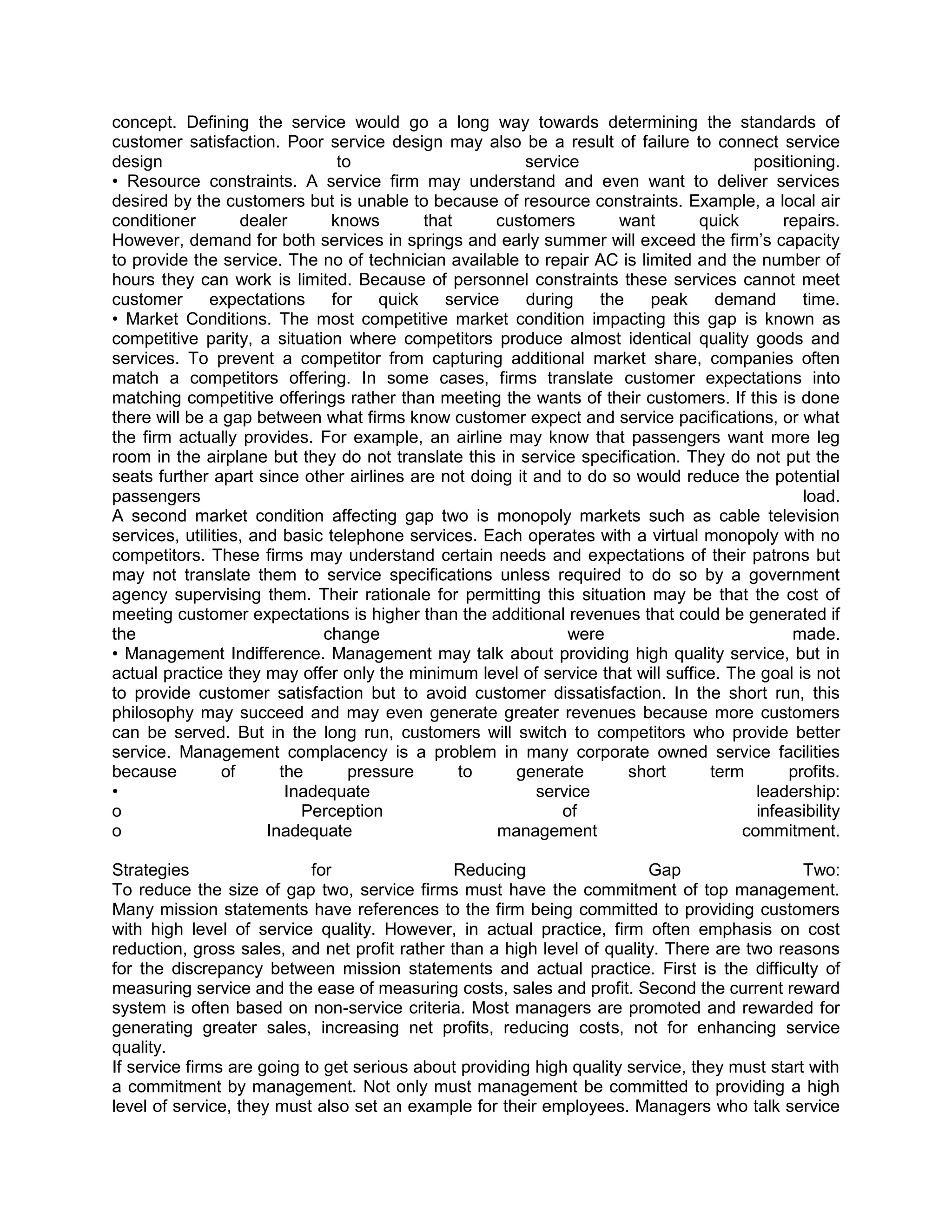 concept. Defining the service would go a long way towards determining the standards of
customer satisfaction. Poor service design may also be a result of failure to connect service
design                           to                       service                      positioning.
• Resource constraints. A service firm may understand and even want to deliver services
desired by the customers but is unable to because of resource constraints. Example, a local air
conditioner         dealer      knows        that      customers       want     quick       repairs.
However, demand for both services in springs and early summer will exceed the firm‘s capacity
to provide the service. The no of technician available to repair AC is limited and the number of
hours they can work is limited. Because of personnel constraints these services cannot meet
customer      expectations      for    quick    service    during    the   peak   demand       time.
• Market Conditions. The most competitive market condition impacting this gap is known as
competitive parity, a situation where competitors produce almost identical quality goods and
services. To prevent a competitor from capturing additional market share, companies often
match a competitors offering. In some cases, firms translate customer expectations into
matching competitive offerings rather than meeting the wants of their customers. If this is done
there will be a gap between what firms know customer expect and service pacifications, or what
the firm actually provides. For example, an airline may know that passengers want more leg
room in the airplane but they do not translate this in service specification. They do not put the
seats further apart since other airlines are not doing it and to do so would reduce the potential
passengers                                                                                     load.
A second market condition affecting gap two is monopoly markets such as cable television
services, utilities, and basic telephone services. Each operates with a virtual monopoly with no
competitors. These firms may understand certain needs and expectations of their patrons but
may not translate them to service specifications unless required to do so by a government
agency supervising them. Their rationale for permitting this situation may be that the cost of
meeting customer expectations is higher than the additional revenues that could be generated if
the                            change                            were                        made.
• Management Indifference. Management may talk about providing high quality service, but in
actual practice they may offer only the minimum level of service that will suffice. The goal is not
to provide customer satisfaction but to avoid customer dissatisfaction. In the short run, this
philosophy may succeed and may even generate greater revenues because more customers
can be served. But in the long run, customers will switch to competitors who provide better
service. Management complacency is a problem in many corporate owned service facilities
because          of      the       pressure       to     generate        short   term        profits.
•                         Inadequate                        service                     leadership:
o                           Perception                          of                      infeasibility
o                      Inadequate                      management                     commitment.

Strategies                  for                Reducing                   Gap                  Two:
To reduce the size of gap two, service firms must have the commitment of top management.
Many mission statements have references to the firm being committed to providing customers
with high level of service quality. However, in actual practice, firm often emphasis on cost
reduction, gross sales, and net profit rather than a high level of quality. There are two reasons
for the discrepancy between mission statements and actual practice. First is the difficulty of
measuring service and the ease of measuring costs, sales and profit. Second the current reward
system is often based on non-service criteria. Most managers are promoted and rewarded for
generating greater sales, increasing net profits, reducing costs, not for enhancing service
quality.
If service firms are going to get serious about providing high quality service, they must start with
a commitment by management. Not only must management be committed to providing a high
level of service, they must also set an example for their employees. Managers who talk service
 
