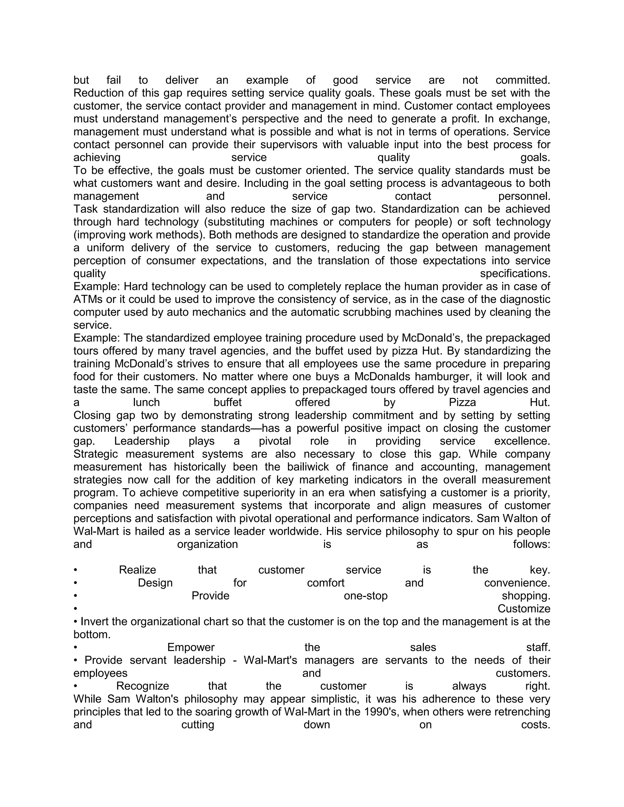 but     fail  to   deliver    an    example        of     good service    are    not    committed.
Reduction of this gap requires setting service quality goals. These goals must be set with the
customer, the service contact provider and management in mind. Customer contact employees
must understand management‘s perspective and the need to generate a profit. In exchange,
management must understand what is possible and what is not in terms of operations. Service
contact personnel can provide their supervisors with valuable input into the best process for
achieving                        service                       quality                        goals.
To be effective, the goals must be customer oriented. The service quality standards must be
what customers want and desire. Including in the goal setting process is advantageous to both
management                 and                 service             contact              personnel.
Task standardization will also reduce the size of gap two. Standardization can be achieved
through hard technology (substituting machines or computers for people) or soft technology
(improving work methods). Both methods are designed to standardize the operation and provide
a uniform delivery of the service to customers, reducing the gap between management
perception of consumer expectations, and the translation of those expectations into service
quality                                                                              specifications.
Example: Hard technology can be used to completely replace the human provider as in case of
ATMs or it could be used to improve the consistency of service, as in the case of the diagnostic
computer used by auto mechanics and the automatic scrubbing machines used by cleaning the
service.
Example: The standardized employee training procedure used by McDonald‘s, the prepackaged
tours offered by many travel agencies, and the buffet used by pizza Hut. By standardizing the
training McDonald‘s strives to ensure that all employees use the same procedure in preparing
food for their customers. No matter where one buys a McDonalds hamburger, it will look and
taste the same. The same concept applies to prepackaged tours offered by travel agencies and
a            lunch           buffet             offered          by           Pizza             Hut.
Closing gap two by demonstrating strong leadership commitment and by setting by setting
customers‘ performance standards—has a powerful positive impact on closing the customer
gap.      Leadership    plays    a     pivotal      role    in providing    service    excellence.
Strategic measurement systems are also necessary to close this gap. While company
measurement has historically been the bailiwick of finance and accounting, management
strategies now call for the addition of key marketing indicators in the overall measurement
program. To achieve competitive superiority in an era when satisfying a customer is a priority,
companies need measurement systems that incorporate and align measures of customer
perceptions and satisfaction with pivotal operational and performance indicators. Sam Walton of
Wal-Mart is hailed as a service leader worldwide. His service philosophy to spur on his people
and                  organization                      is              as                   follows:

•          Realize          that       customer           service         is      the         key.
•             Design               for            comfort             and           convenience.
•                         Provide                        one-stop                       shopping.
•                                                                                      Customize
• Invert the organizational chart so that the customer is on the top and the management is at the
bottom.
•                    Empower                     the                   sales                 staff.
• Provide servant leadership - Wal-Mart's managers are servants to the needs of their
employees                                        and                                  customers.
•         Recognize           that       the         customer         is      always         right.
While Sam Walton's philosophy may appear simplistic, it was his adherence to these very
principles that led to the soaring growth of Wal-Mart in the 1990's, when others were retrenching
and                     cutting                  down                    on                 costs.
 