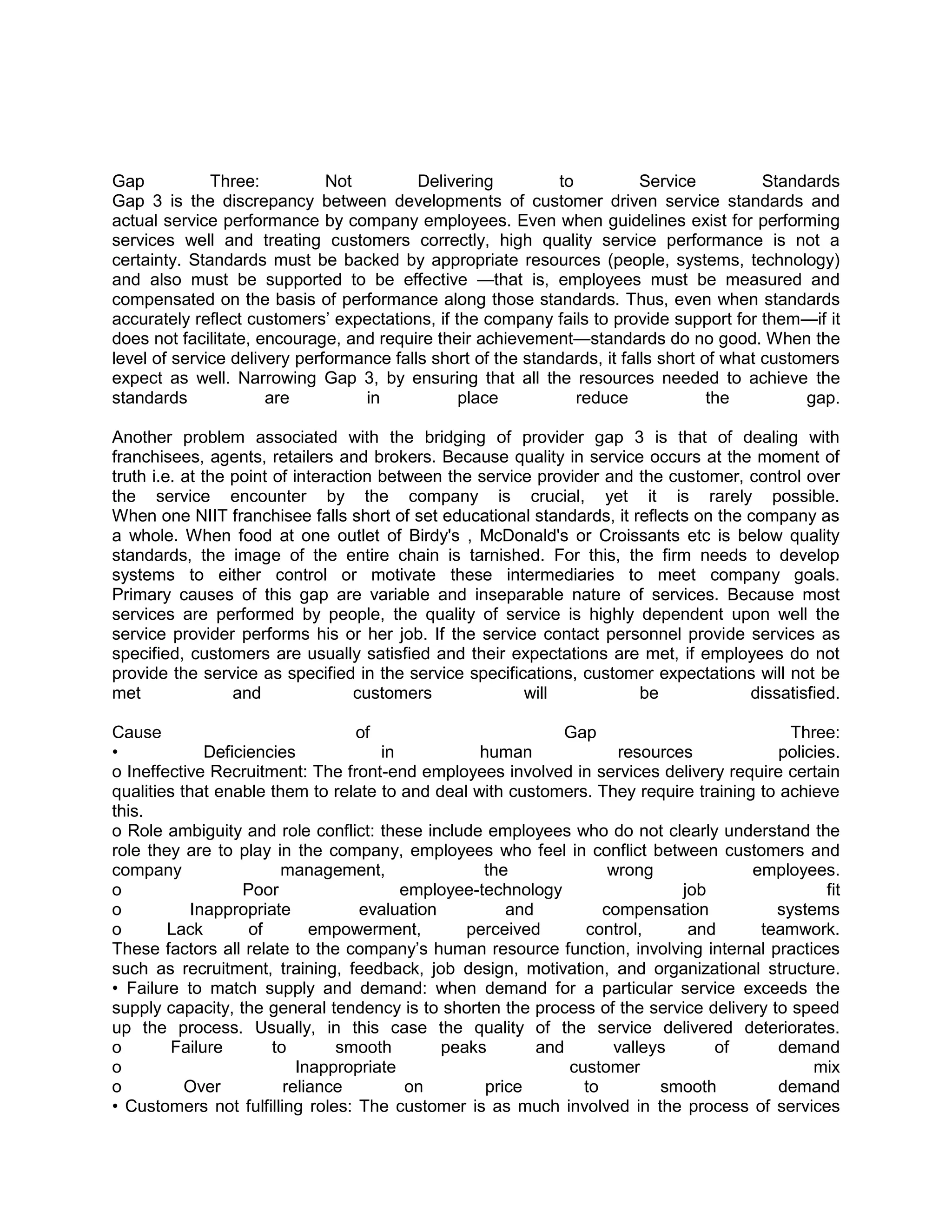 Gap           Three:          Not         Delivering         to           Service          Standards
Gap 3 is the discrepancy between developments of customer driven service standards and
actual service performance by company employees. Even when guidelines exist for performing
services well and treating customers correctly, high quality service performance is not a
certainty. Standards must be backed by appropriate resources (people, systems, technology)
and also must be supported to be effective —that is, employees must be measured and
compensated on the basis of performance along those standards. Thus, even when standards
accurately reflect customers‘ expectations, if the company fails to provide support for them—if it
does not facilitate, encourage, and require their achievement—standards do no good. When the
level of service delivery performance falls short of the standards, it falls short of what customers
expect as well. Narrowing Gap 3, by ensuring that all the resources needed to achieve the
standards             are         in            place           reduce              the         gap.

Another problem associated with the bridging of provider gap 3 is that of dealing with
franchisees, agents, retailers and brokers. Because quality in service occurs at the moment of
truth i.e. at the point of interaction between the service provider and the customer, control over
the service encounter by the company is crucial, yet it is rarely possible.
When one NIIT franchisee falls short of set educational standards, it reflects on the company as
a whole. When food at one outlet of Birdy's , McDonald's or Croissants etc is below quality
standards, the image of the entire chain is tarnished. For this, the firm needs to develop
systems to either control or motivate these intermediaries to meet company goals.
Primary causes of this gap are variable and inseparable nature of services. Because most
services are performed by people, the quality of service is highly dependent upon well the
service provider performs his or her job. If the service contact personnel provide services as
specified, customers are usually satisfied and their expectations are met, if employees do not
provide the service as specified in the service specifications, customer expectations will not be
met               and               customers            will           be            dissatisfied.

Cause                             of                         Gap                           Three:
•             Deficiencies            in          human               resources           policies.
o Ineffective Recruitment: The front-end employees involved in services delivery require certain
qualities that enable them to relate to and deal with customers. They require training to achieve
this.
o Role ambiguity and role conflict: these include employees who do not clearly understand the
role they are to play in the company, employees who feel in conflict between customers and
company                 management,                the              wrong             employees.
o                  Poor                  employee-technology                  job                fit
o           Inappropriate          evaluation         and          compensation          systems
o       Lack        of       empowerment,        perceived      control,       and     teamwork.
These factors all relate to the company‘s human resource function, involving internal practices
such as recruitment, training, feedback, job design, motivation, and organizational structure.
• Failure to match supply and demand: when demand for a particular service exceeds the
supply capacity, the general tendency is to shorten the process of the service delivery to speed
up the process. Usually, in this case the quality of the service delivered deteriorates.
o        Failure       to       smooth        peaks       and        valleys      of      demand
o                          Inappropriate                      customer                         mix
o          Over          reliance        on        price        to         smooth         demand
• Customers not fulfilling roles: The customer is as much involved in the process of services
 