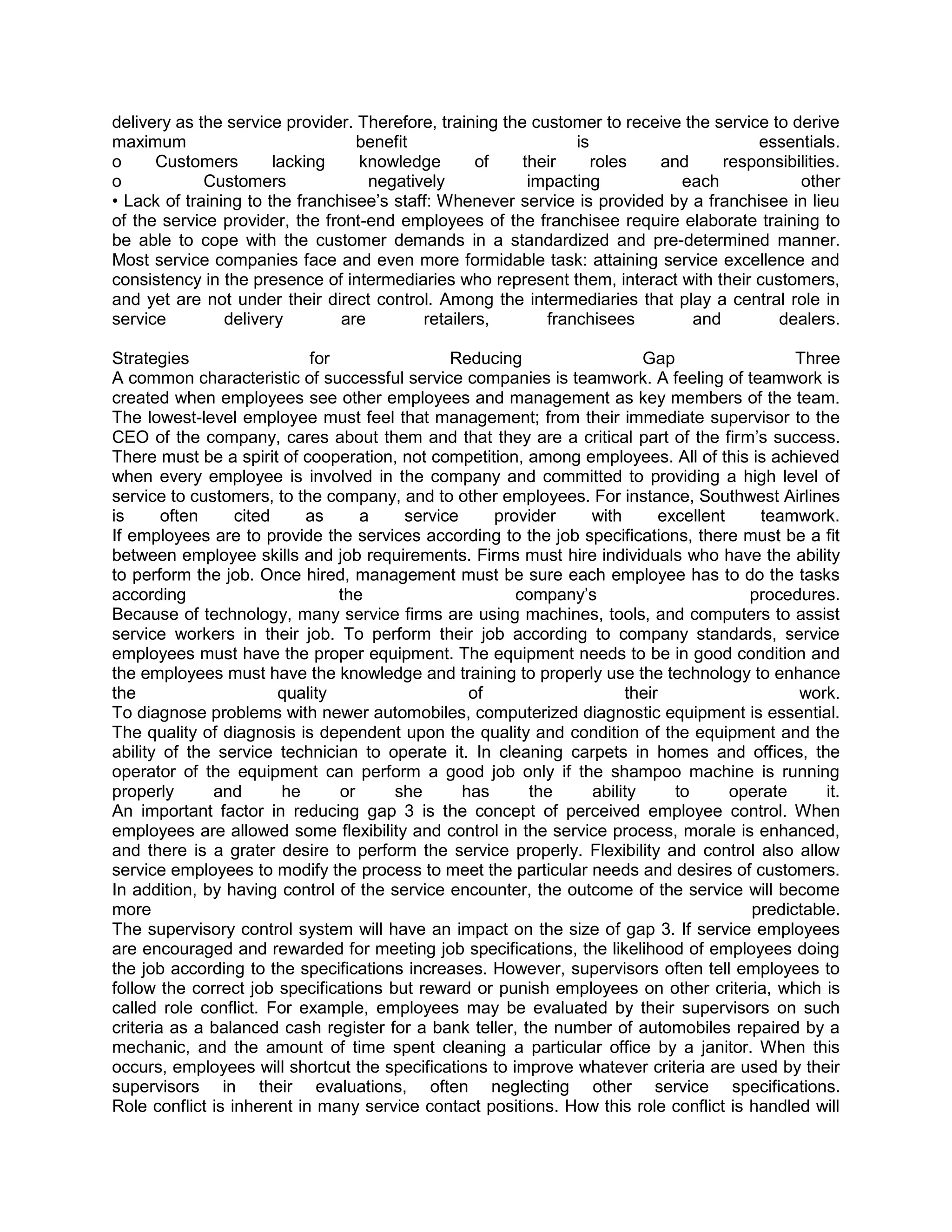 delivery as the service provider. Therefore, training the customer to receive the service to derive
maximum                           benefit                       is                      essentials.
o     Customers        lacking    knowledge        of    their     roles  and      responsibilities.
o            Customers              negatively            impacting          each             other
• Lack of training to the franchisee‘s staff: Whenever service is provided by a franchisee in lieu
of the service provider, the front-end employees of the franchisee require elaborate training to
be able to cope with the customer demands in a standardized and pre-determined manner.
Most service companies face and even more formidable task: attaining service excellence and
consistency in the presence of intermediaries who represent them, interact with their customers,
and yet are not under their direct control. Among the intermediaries that play a central role in
service         delivery        are        retailers,       franchisees        and         dealers.

Strategies                  for               Reducing                  Gap                  Three
A common characteristic of successful service companies is teamwork. A feeling of teamwork is
created when employees see other employees and management as key members of the team.
The lowest-level employee must feel that management; from their immediate supervisor to the
CEO of the company, cares about them and that they are a critical part of the firm‘s success.
There must be a spirit of cooperation, not competition, among employees. All of this is achieved
when every employee is involved in the company and committed to providing a high level of
service to customers, to the company, and to other employees. For instance, Southwest Airlines
is      often     cited    as      a    service     provider    with      excellent     teamwork.
If employees are to provide the services according to the job specifications, there must be a fit
between employee skills and job requirements. Firms must hire individuals who have the ability
to perform the job. Once hired, management must be sure each employee has to do the tasks
according                       the                    company‘s                       procedures.
Because of technology, many service firms are using machines, tools, and computers to assist
service workers in their job. To perform their job according to company standards, service
employees must have the proper equipment. The equipment needs to be in good condition and
the employees must have the knowledge and training to properly use the technology to enhance
the                     quality                  of                  their                   work.
To diagnose problems with newer automobiles, computerized diagnostic equipment is essential.
The quality of diagnosis is dependent upon the quality and condition of the equipment and the
ability of the service technician to operate it. In cleaning carpets in homes and offices, the
operator of the equipment can perform a good job only if the shampoo machine is running
properly      and       he      or     she      has      the    ability     to      operate      it.
An important factor in reducing gap 3 is the concept of perceived employee control. When
employees are allowed some flexibility and control in the service process, morale is enhanced,
and there is a grater desire to perform the service properly. Flexibility and control also allow
service employees to modify the process to meet the particular needs and desires of customers.
In addition, by having control of the service encounter, the outcome of the service will become
more                                                                                   predictable.
The supervisory control system will have an impact on the size of gap 3. If service employees
are encouraged and rewarded for meeting job specifications, the likelihood of employees doing
the job according to the specifications increases. However, supervisors often tell employees to
follow the correct job specifications but reward or punish employees on other criteria, which is
called role conflict. For example, employees may be evaluated by their supervisors on such
criteria as a balanced cash register for a bank teller, the number of automobiles repaired by a
mechanic, and the amount of time spent cleaning a particular office by a janitor. When this
occurs, employees will shortcut the specifications to improve whatever criteria are used by their
supervisors in their evaluations, often neglecting other service specifications.
Role conflict is inherent in many service contact positions. How this role conflict is handled will
 
