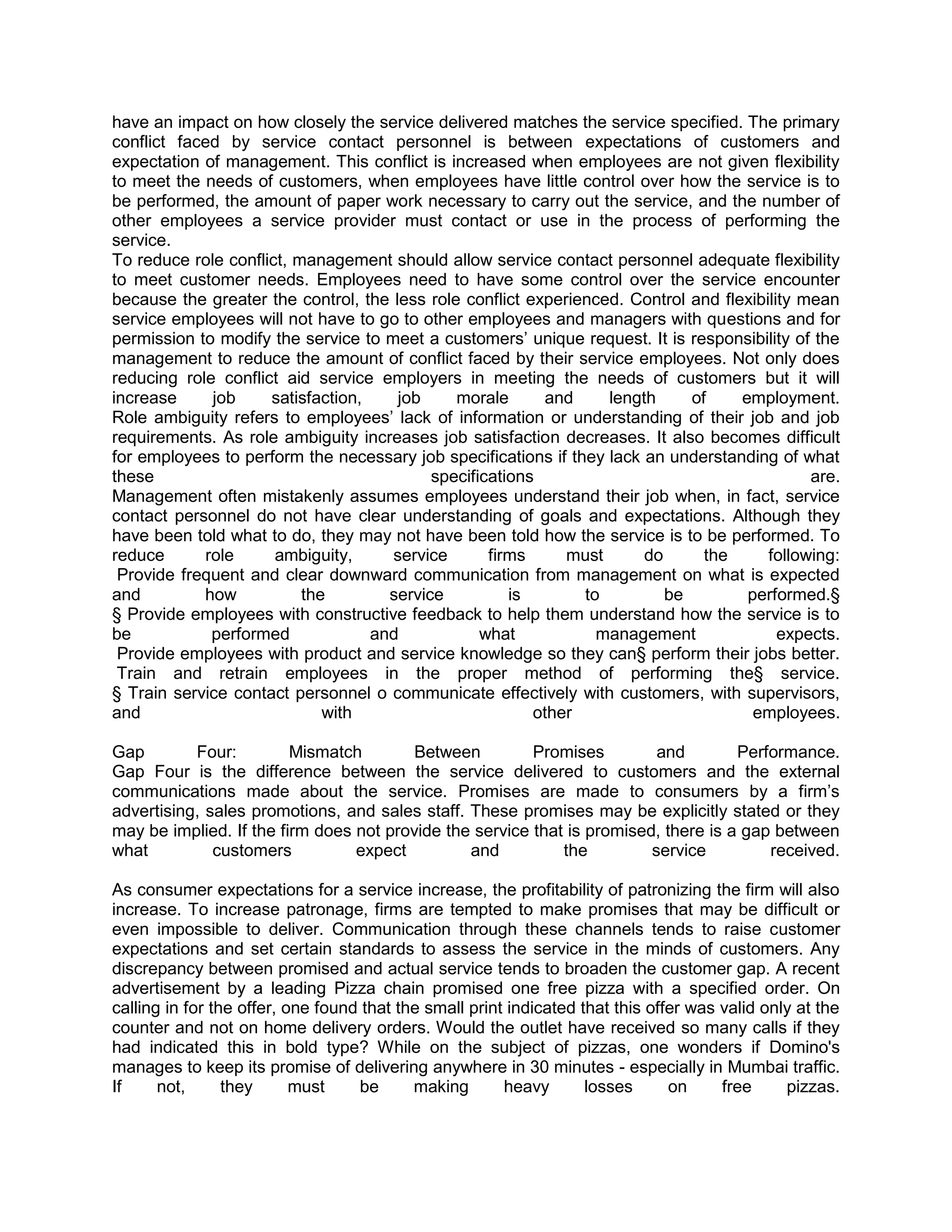 have an impact on how closely the service delivered matches the service specified. The primary
conflict faced by service contact personnel is between expectations of customers and
expectation of management. This conflict is increased when employees are not given flexibility
to meet the needs of customers, when employees have little control over how the service is to
be performed, the amount of paper work necessary to carry out the service, and the number of
other employees a service provider must contact or use in the process of performing the
service.
To reduce role conflict, management should allow service contact personnel adequate flexibility
to meet customer needs. Employees need to have some control over the service encounter
because the greater the control, the less role conflict experienced. Control and flexibility mean
service employees will not have to go to other employees and managers with questions and for
permission to modify the service to meet a customers‘ unique request. It is responsibility of the
management to reduce the amount of conflict faced by their service employees. Not only does
reducing role conflict aid service employers in meeting the needs of customers but it will
increase     job     satisfaction,    job     morale      and     length     of     employment.
Role ambiguity refers to employees‘ lack of information or understanding of their job and job
requirements. As role ambiguity increases job satisfaction decreases. It also becomes difficult
for employees to perform the necessary job specifications if they lack an understanding of what
these                                      specifications                                     are.
Management often mistakenly assumes employees understand their job when, in fact, service
contact personnel do not have clear understanding of goals and expectations. Although they
have been told what to do, they may not have been told how the service is to be performed. To
reduce      role      ambiguity,     service       firms     must      do      the      following:
 Provide frequent and clear downward communication from management on what is expected
and         how           the        service          is       to         be         performed.§
§ Provide employees with constructive feedback to help them understand how the service is to
be           performed             and            what           management               expects.
 Provide employees with product and service knowledge so they can§ perform their jobs better.
 Train and retrain employees in the proper method of performing the§ service.
§ Train service contact personnel o communicate effectively with customers, with supervisors,
and                          with                        other                        employees.

Gap        Four:         Mismatch        Between         Promises         and        Performance.
Gap Four is the difference between the service delivered to customers and the external
communications made about the service. Promises are made to consumers by a firm‘s
advertising, sales promotions, and sales staff. These promises may be explicitly stated or they
may be implied. If the firm does not provide the service that is promised, there is a gap between
what          customers          expect         and          the         service         received.

As consumer expectations for a service increase, the profitability of patronizing the firm will also
increase. To increase patronage, firms are tempted to make promises that may be difficult or
even impossible to deliver. Communication through these channels tends to raise customer
expectations and set certain standards to assess the service in the minds of customers. Any
discrepancy between promised and actual service tends to broaden the customer gap. A recent
advertisement by a leading Pizza chain promised one free pizza with a specified order. On
calling in for the offer, one found that the small print indicated that this offer was valid only at the
counter and not on home delivery orders. Would the outlet have received so many calls if they
had indicated this in bold type? While on the subject of pizzas, one wonders if Domino's
manages to keep its promise of delivering anywhere in 30 minutes - especially in Mumbai traffic.
If     not,      they      must    be      making       heavy       losses      on     free     pizzas.
 