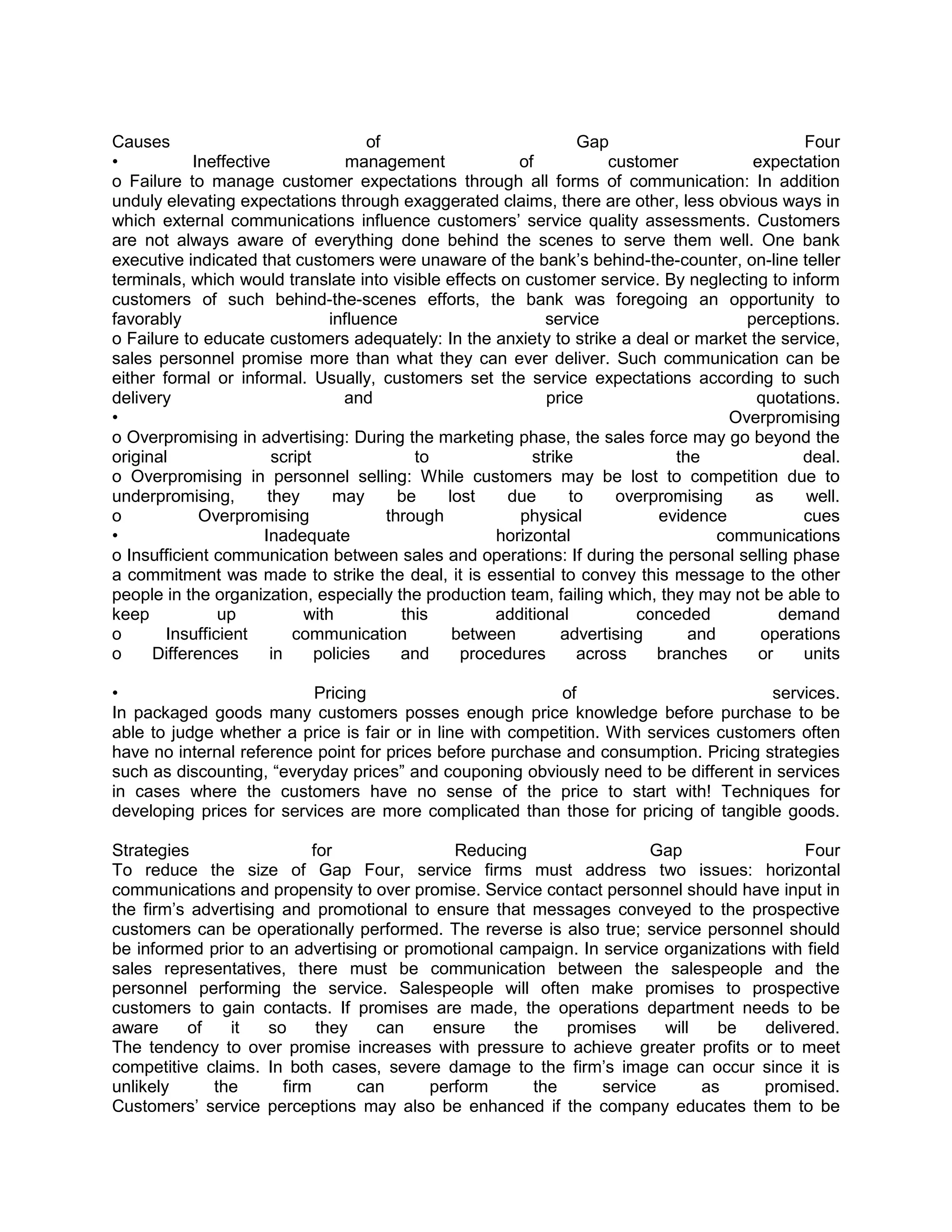 Causes                                 of                           Gap                          Four
•           Ineffective             management             of           customer          expectation
o Failure to manage customer expectations through all forms of communication: In addition
unduly elevating expectations through exaggerated claims, there are other, less obvious ways in
which external communications influence customers‘ service quality assessments. Customers
are not always aware of everything done behind the scenes to serve them well. One bank
executive indicated that customers were unaware of the bank‘s behind-the-counter, on-line teller
terminals, which would translate into visible effects on customer service. By neglecting to inform
customers of such behind-the-scenes efforts, the bank was foregoing an opportunity to
favorably                        influence                     service                   perceptions.
o Failure to educate customers adequately: In the anxiety to strike a deal or market the service,
sales personnel promise more than what they can ever deliver. Such communication can be
either formal or informal. Usually, customers set the service expectations according to such
delivery                            and                        price                      quotations.
•                                                                                      Overpromising
o Overpromising in advertising: During the marketing phase, the sales force may go beyond the
original                script                to             strike             the             deal.
o Overpromising in personnel selling: While customers may be lost to competition due to
underpromising,        they       may       be    lost    due      to    overpromising    as     well.
o            Overpromising                through          physical           evidence          cues
•                     Inadequate                        horizontal                    communications
o Insufficient communication between sales and operations: If during the personal selling phase
a commitment was made to strike the deal, it is essential to convey this message to the other
people in the organization, especially the production team, failing which, they may not be able to
keep            up           with           this        additional          conceded          demand
o       Insufficient       communication           between        advertising     and      operations
o     Differences      in      policies     and     procedures      across    branches     or   units

•                         Pricing                           of                         services.
In packaged goods many customers posses enough price knowledge before purchase to be
able to judge whether a price is fair or in line with competition. With services customers often
have no internal reference point for prices before purchase and consumption. Pricing strategies
such as discounting, ―everyday prices‖ and couponing obviously need to be different in services
in cases where the customers have no sense of the price to start with! Techniques for
developing prices for services are more complicated than those for pricing of tangible goods.

Strategies                  for              Reducing                 Gap                 Four
To reduce the size of Gap Four, service firms must address two issues: horizontal
communications and propensity to over promise. Service contact personnel should have input in
the firm‘s advertising and promotional to ensure that messages conveyed to the prospective
customers can be operationally performed. The reverse is also true; service personnel should
be informed prior to an advertising or promotional campaign. In service organizations with field
sales representatives, there must be communication between the salespeople and the
personnel performing the service. Salespeople will often make promises to prospective
customers to gain contacts. If promises are made, the operations department needs to be
aware     of    it   so      they   can   ensure     the    promises    will   be    delivered.
The tendency to over promise increases with pressure to achieve greater profits or to meet
competitive claims. In both cases, severe damage to the firm‘s image can occur since it is
unlikely     the       firm       can     perform       the     service      as      promised.
Customers‘ service perceptions may also be enhanced if the company educates them to be
 
