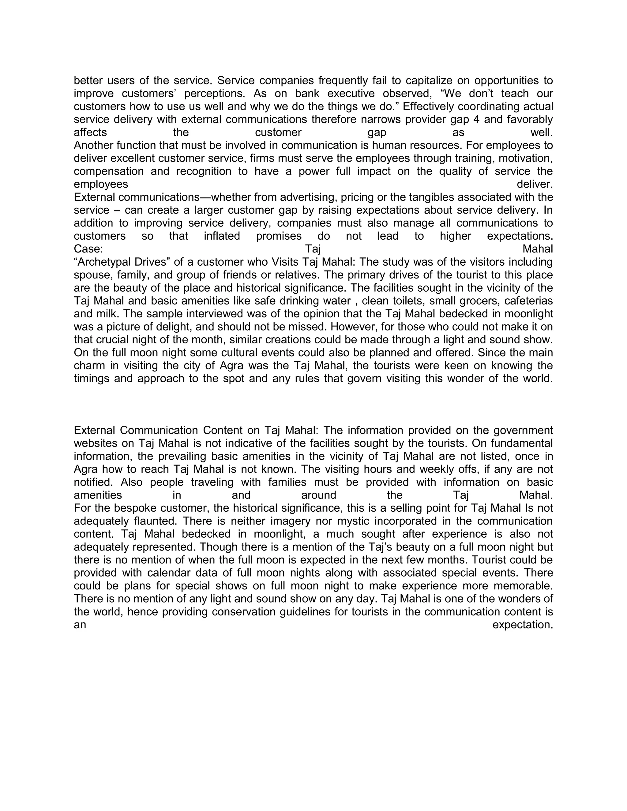 better users of the service. Service companies frequently fail to capitalize on opportunities to
improve customers‘ perceptions. As on bank executive observed, ―We don‘t teach our
customers how to use us well and why we do the things we do.‖ Effectively coordinating actual
service delivery with external communications therefore narrows provider gap 4 and favorably
affects               the              customer              gap              as                well.
Another function that must be involved in communication is human resources. For employees to
deliver excellent customer service, firms must serve the employees through training, motivation,
compensation and recognition to have a power full impact on the quality of service the
employees                                                                                    deliver.
External communications—whether from advertising, pricing or the tangibles associated with the
service – can create a larger customer gap by raising expectations about service delivery. In
addition to improving service delivery, companies must also manage all communications to
customers so that inflated promises do not lead to higher expectations.
Case:                                            Taj                                           Mahal
―Archetypal Drives‖ of a customer who Visits Taj Mahal: The study was of the visitors including
spouse, family, and group of friends or relatives. The primary drives of the tourist to this place
are the beauty of the place and historical significance. The facilities sought in the vicinity of the
Taj Mahal and basic amenities like safe drinking water , clean toilets, small grocers, cafeterias
and milk. The sample interviewed was of the opinion that the Taj Mahal bedecked in moonlight
was a picture of delight, and should not be missed. However, for those who could not make it on
that crucial night of the month, similar creations could be made through a light and sound show.
On the full moon night some cultural events could also be planned and offered. Since the main
charm in visiting the city of Agra was the Taj Mahal, the tourists were keen on knowing the
timings and approach to the spot and any rules that govern visiting this wonder of the world.



External Communication Content on Taj Mahal: The information provided on the government
websites on Taj Mahal is not indicative of the facilities sought by the tourists. On fundamental
information, the prevailing basic amenities in the vicinity of Taj Mahal are not listed, once in
Agra how to reach Taj Mahal is not known. The visiting hours and weekly offs, if any are not
notified. Also people traveling with families must be provided with information on basic
amenities           in          and           around            the            Taj         Mahal.
For the bespoke customer, the historical significance, this is a selling point for Taj Mahal Is not
adequately flaunted. There is neither imagery nor mystic incorporated in the communication
content. Taj Mahal bedecked in moonlight, a much sought after experience is also not
adequately represented. Though there is a mention of the Taj‘s beauty on a full moon night but
there is no mention of when the full moon is expected in the next few months. Tourist could be
provided with calendar data of full moon nights along with associated special events. There
could be plans for special shows on full moon night to make experience more memorable.
There is no mention of any light and sound show on any day. Taj Mahal is one of the wonders of
the world, hence providing conservation guidelines for tourists in the communication content is
an                                                                                     expectation.
 