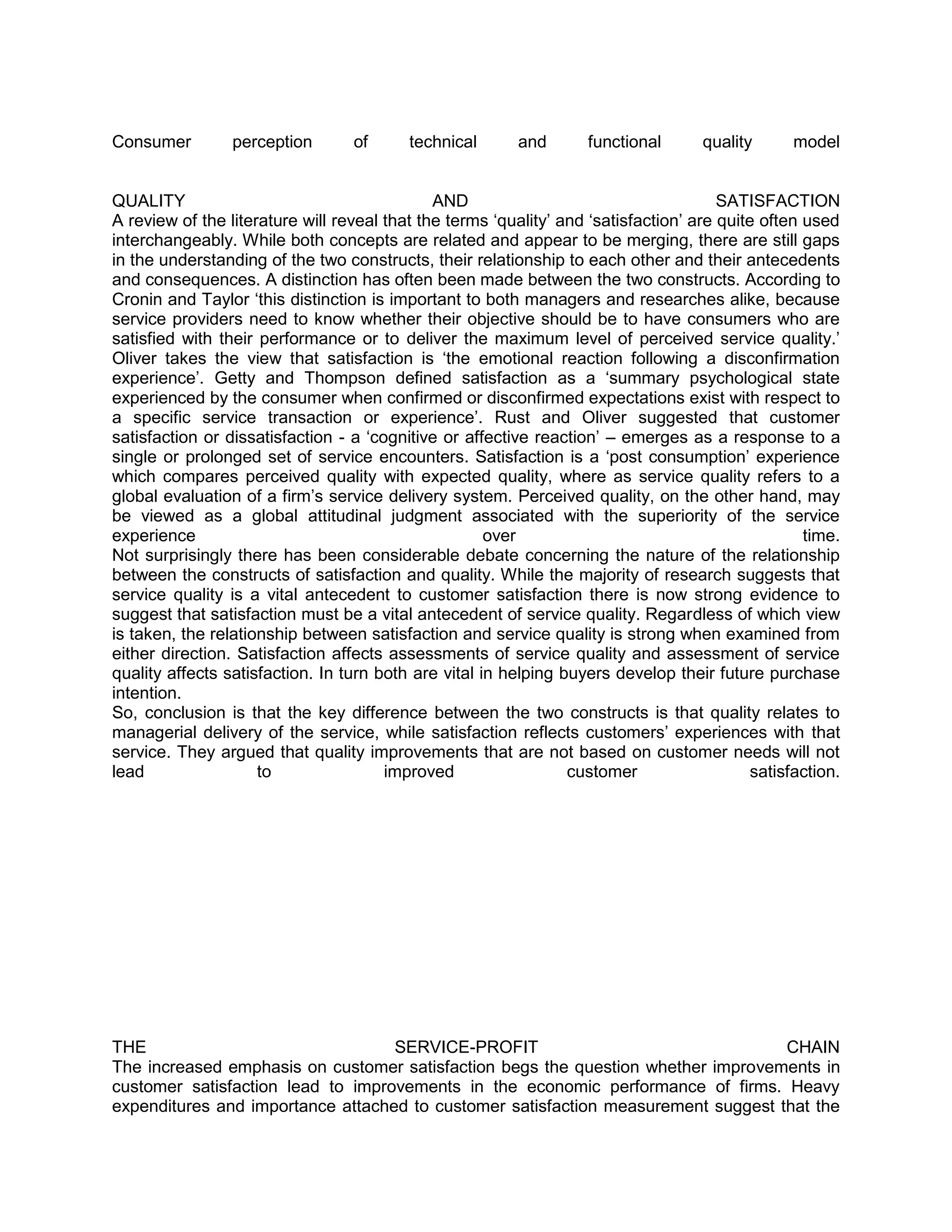 Consumer         perception       of      technical       and       functional       quality      model


QUALITY                                       AND                                      SATISFACTION
A review of the literature will reveal that the terms ‗quality‘ and ‗satisfaction‘ are quite often used
interchangeably. While both concepts are related and appear to be merging, there are still gaps
in the understanding of the two constructs, their relationship to each other and their antecedents
and consequences. A distinction has often been made between the two constructs. According to
Cronin and Taylor ‗this distinction is important to both managers and researches alike, because
service providers need to know whether their objective should be to have consumers who are
satisfied with their performance or to deliver the maximum level of perceived service quality.‘
Oliver takes the view that satisfaction is ‗the emotional reaction following a disconfirmation
experience‘. Getty and Thompson defined satisfaction as a ‗summary psychological state
experienced by the consumer when confirmed or disconfirmed expectations exist with respect to
a specific service transaction or experience‘. Rust and Oliver suggested that customer
satisfaction or dissatisfaction - a ‗cognitive or affective reaction‘ – emerges as a response to a
single or prolonged set of service encounters. Satisfaction is a ‗post consumption‘ experience
which compares perceived quality with expected quality, where as service quality refers to a
global evaluation of a firm‘s service delivery system. Perceived quality, on the other hand, may
be viewed as a global attitudinal judgment associated with the superiority of the service
experience                                            over                                         time.
Not surprisingly there has been considerable debate concerning the nature of the relationship
between the constructs of satisfaction and quality. While the majority of research suggests that
service quality is a vital antecedent to customer satisfaction there is now strong evidence to
suggest that satisfaction must be a vital antecedent of service quality. Regardless of which view
is taken, the relationship between satisfaction and service quality is strong when examined from
either direction. Satisfaction affects assessments of service quality and assessment of service
quality affects satisfaction. In turn both are vital in helping buyers develop their future purchase
intention.
So, conclusion is that the key difference between the two constructs is that quality relates to
managerial delivery of the service, while satisfaction reflects customers‘ experiences with that
service. They argued that quality improvements that are not based on customer needs will not
lead                 to                improved                  customer                   satisfaction.




THE                                SERVICE-PROFIT                                  CHAIN
The increased emphasis on customer satisfaction begs the question whether improvements in
customer satisfaction lead to improvements in the economic performance of firms. Heavy
expenditures and importance attached to customer satisfaction measurement suggest that the
 
