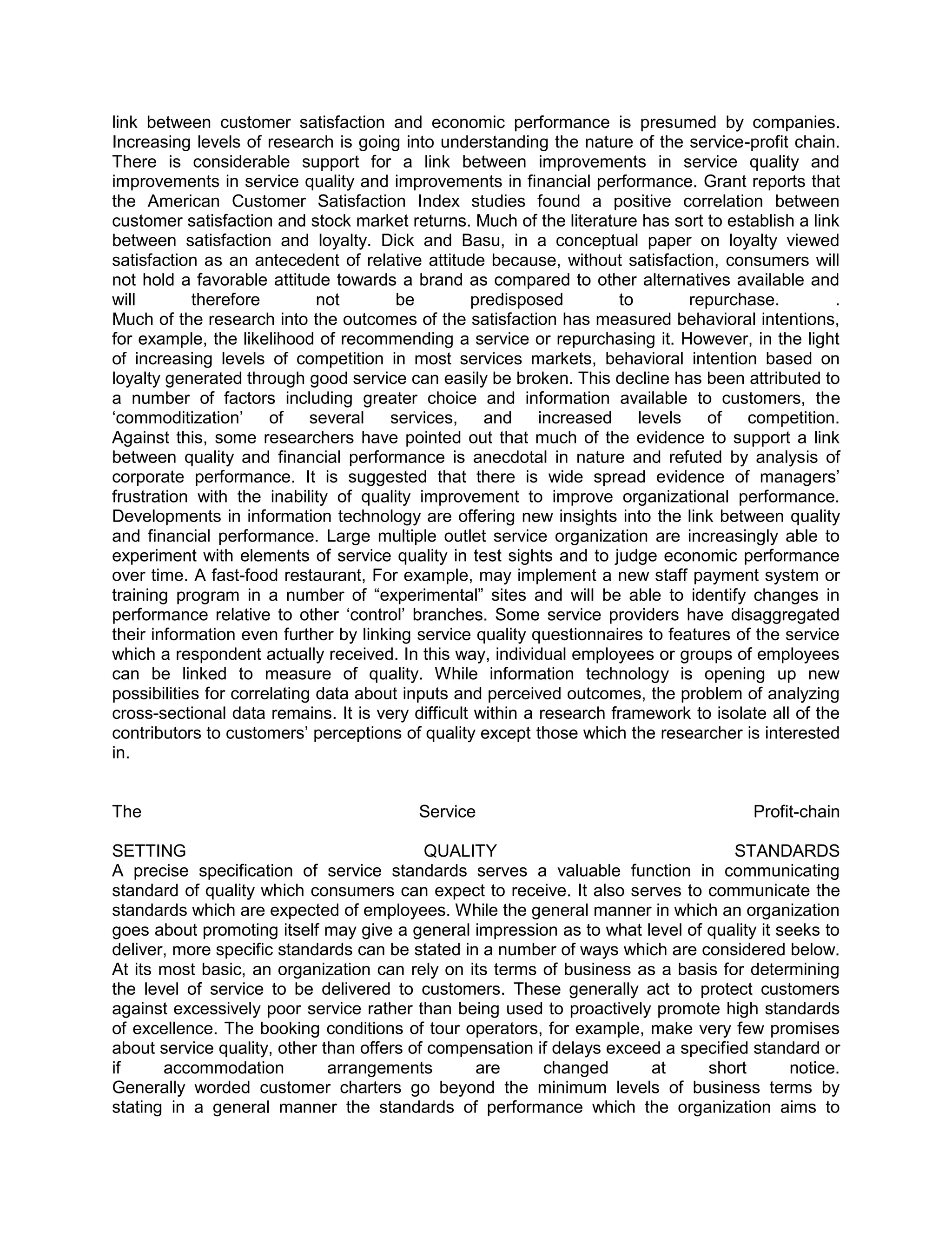 link between customer satisfaction and economic performance is presumed by companies.
Increasing levels of research is going into understanding the nature of the service-profit chain.
There is considerable support for a link between improvements in service quality and
improvements in service quality and improvements in financial performance. Grant reports that
the American Customer Satisfaction Index studies found a positive correlation between
customer satisfaction and stock market returns. Much of the literature has sort to establish a link
between satisfaction and loyalty. Dick and Basu, in a conceptual paper on loyalty viewed
satisfaction as an antecedent of relative attitude because, without satisfaction, consumers will
not hold a favorable attitude towards a brand as compared to other alternatives available and
will        therefore         not       be        predisposed         to        repurchase.         .
Much of the research into the outcomes of the satisfaction has measured behavioral intentions,
for example, the likelihood of recommending a service or repurchasing it. However, in the light
of increasing levels of competition in most services markets, behavioral intention based on
loyalty generated through good service can easily be broken. This decline has been attributed to
a number of factors including greater choice and information available to customers, the
‗commoditization‘      of    several   services,    and     increased    levels   of   competition.
Against this, some researchers have pointed out that much of the evidence to support a link
between quality and financial performance is anecdotal in nature and refuted by analysis of
corporate performance. It is suggested that there is wide spread evidence of managers‘
frustration with the inability of quality improvement to improve organizational performance.
Developments in information technology are offering new insights into the link between quality
and financial performance. Large multiple outlet service organization are increasingly able to
experiment with elements of service quality in test sights and to judge economic performance
over time. A fast-food restaurant, For example, may implement a new staff payment system or
training program in a number of ―experimental‖ sites and will be able to identify changes in
performance relative to other ‗control‘ branches. Some service providers have disaggregated
their information even further by linking service quality questionnaires to features of the service
which a respondent actually received. In this way, individual employees or groups of employees
can be linked to measure of quality. While information technology is opening up new
possibilities for correlating data about inputs and perceived outcomes, the problem of analyzing
cross-sectional data remains. It is very difficult within a research framework to isolate all of the
contributors to customers‘ perceptions of quality except those which the researcher is interested
in.


The                                       Service                                       Profit-chain

SETTING                                    QUALITY                                  STANDARDS
A precise specification of service standards serves a valuable function in communicating
standard of quality which consumers can expect to receive. It also serves to communicate the
standards which are expected of employees. While the general manner in which an organization
goes about promoting itself may give a general impression as to what level of quality it seeks to
deliver, more specific standards can be stated in a number of ways which are considered below.
At its most basic, an organization can rely on its terms of business as a basis for determining
the level of service to be delivered to customers. These generally act to protect customers
against excessively poor service rather than being used to proactively promote high standards
of excellence. The booking conditions of tour operators, for example, make very few promises
about service quality, other than offers of compensation if delays exceed a specified standard or
if     accommodation          arrangements       are      changed       at     short       notice.
Generally worded customer charters go beyond the minimum levels of business terms by
stating in a general manner the standards of performance which the organization aims to
 