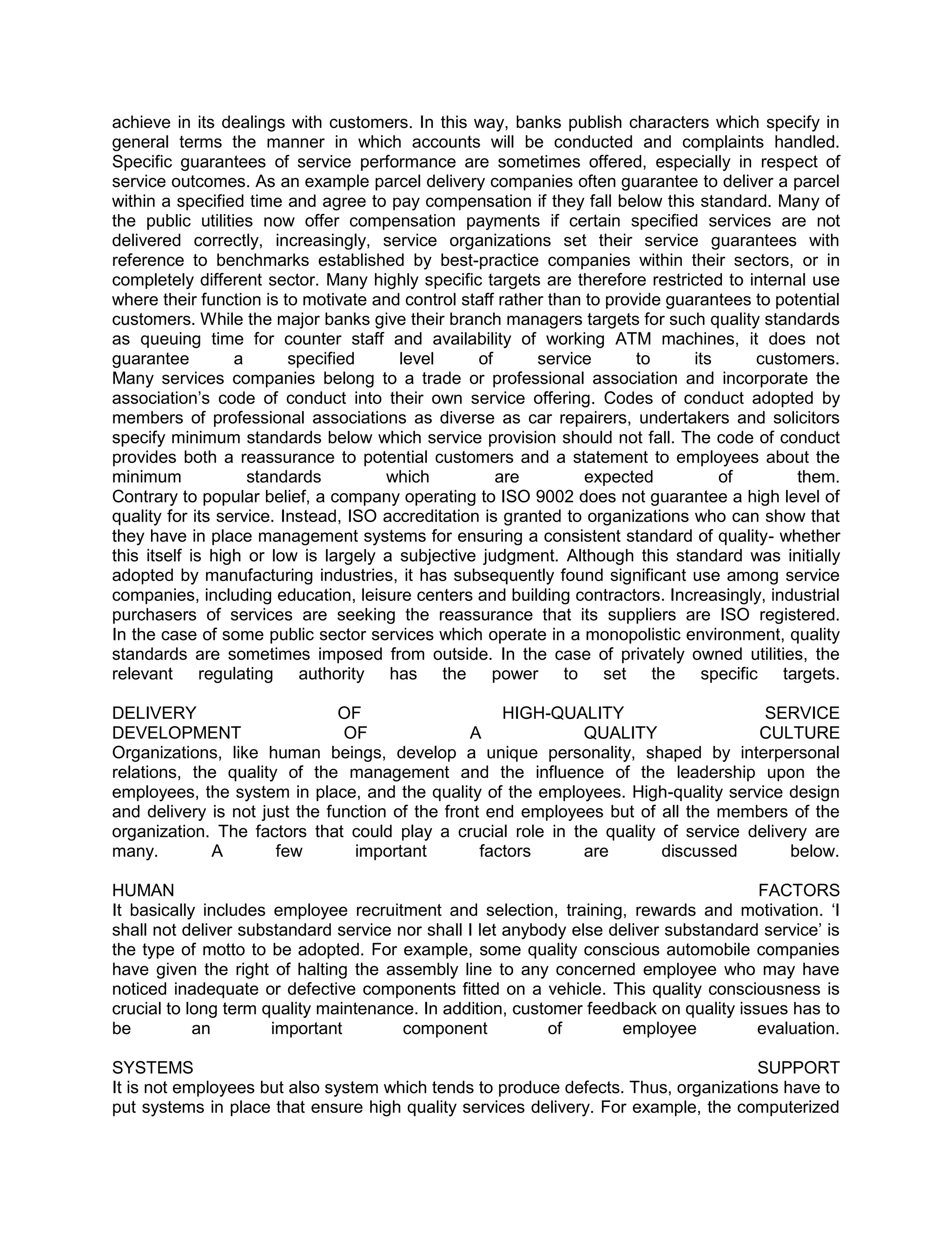 achieve in its dealings with customers. In this way, banks publish characters which specify in
general terms the manner in which accounts will be conducted and complaints handled.
Specific guarantees of service performance are sometimes offered, especially in respect of
service outcomes. As an example parcel delivery companies often guarantee to deliver a parcel
within a specified time and agree to pay compensation if they fall below this standard. Many of
the public utilities now offer compensation payments if certain specified services are not
delivered correctly, increasingly, service organizations set their service guarantees with
reference to benchmarks established by best-practice companies within their sectors, or in
completely different sector. Many highly specific targets are therefore restricted to internal use
where their function is to motivate and control staff rather than to provide guarantees to potential
customers. While the major banks give their branch managers targets for such quality standards
as queuing time for counter staff and availability of working ATM machines, it does not
guarantee         a       specified     level      of      service       to     its     customers.
Many services companies belong to a trade or professional association and incorporate the
association‘s code of conduct into their own service offering. Codes of conduct adopted by
members of professional associations as diverse as car repairers, undertakers and solicitors
specify minimum standards below which service provision should not fall. The code of conduct
provides both a reassurance to potential customers and a statement to employees about the
minimum             standards         which           are         expected          of        them.
Contrary to popular belief, a company operating to ISO 9002 does not guarantee a high level of
quality for its service. Instead, ISO accreditation is granted to organizations who can show that
they have in place management systems for ensuring a consistent standard of quality- whether
this itself is high or low is largely a subjective judgment. Although this standard was initially
adopted by manufacturing industries, it has subsequently found significant use among service
companies, including education, leisure centers and building contractors. Increasingly, industrial
purchasers of services are seeking the reassurance that its suppliers are ISO registered.
In the case of some public sector services which operate in a monopolistic environment, quality
standards are sometimes imposed from outside. In the case of privately owned utilities, the
relevant regulating authority has the power to set the specific targets.

DELIVERY                       OF                    HIGH-QUALITY                    SERVICE
DEVELOPMENT                    OF                A            QUALITY               CULTURE
Organizations, like human beings, develop a unique personality, shaped by interpersonal
relations, the quality of the management and the influence of the leadership upon the
employees, the system in place, and the quality of the employees. High-quality service design
and delivery is not just the function of the front end employees but of all the members of the
organization. The factors that could play a crucial role in the quality of service delivery are
many.        A        few        important        factors     are       discussed        below.

HUMAN                                                                                  FACTORS
It basically includes employee recruitment and selection, training, rewards and motivation. ‗I
shall not deliver substandard service nor shall I let anybody else deliver substandard service‘ is
the type of motto to be adopted. For example, some quality conscious automobile companies
have given the right of halting the assembly line to any concerned employee who may have
noticed inadequate or defective components fitted on a vehicle. This quality consciousness is
crucial to long term quality maintenance. In addition, customer feedback on quality issues has to
be          an        important        component           of       employee           evaluation.

SYSTEMS                                                                              SUPPORT
It is not employees but also system which tends to produce defects. Thus, organizations have to
put systems in place that ensure high quality services delivery. For example, the computerized
 
