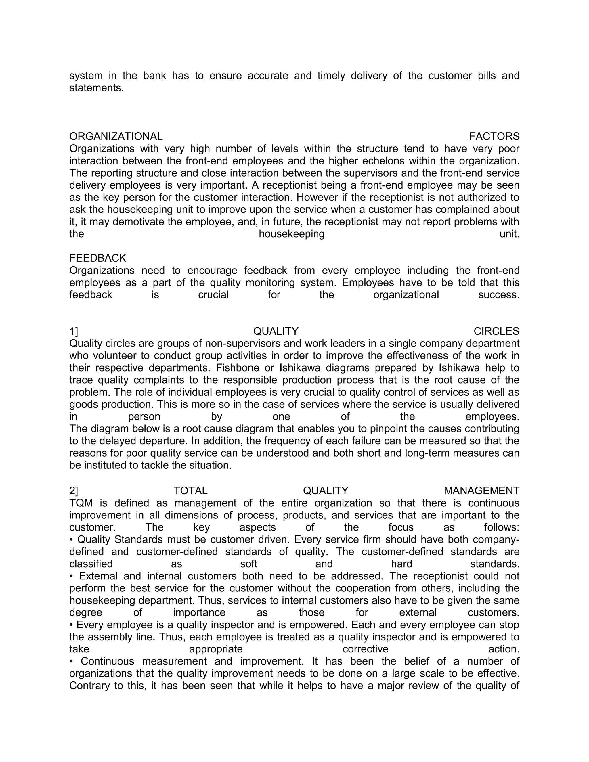 system in the bank has to ensure accurate and timely delivery of the customer bills and
statements.



ORGANIZATIONAL                                                                         FACTORS
Organizations with very high number of levels within the structure tend to have very poor
interaction between the front-end employees and the higher echelons within the organization.
The reporting structure and close interaction between the supervisors and the front-end service
delivery employees is very important. A receptionist being a front-end employee may be seen
as the key person for the customer interaction. However if the receptionist is not authorized to
ask the housekeeping unit to improve upon the service when a customer has complained about
it, it may demotivate the employee, and, in future, the receptionist may not report problems with
the                                     housekeeping                                         unit.

FEEDBACK
Organizations need to encourage feedback from every employee including the front-end
employees as a part of the quality monitoring system. Employees have to be told that this
feedback        is       crucial       for        the      organizational       success.


1]                                       QUALITY                                         CIRCLES
Quality circles are groups of non-supervisors and work leaders in a single company department
who volunteer to conduct group activities in order to improve the effectiveness of the work in
their respective departments. Fishbone or Ishikawa diagrams prepared by Ishikawa help to
trace quality complaints to the responsible production process that is the root cause of the
problem. The role of individual employees is very crucial to quality control of services as well as
goods production. This is more so in the case of services where the service is usually delivered
in            person             by          one           of           the            employees.
The diagram below is a root cause diagram that enables you to pinpoint the causes contributing
to the delayed departure. In addition, the frequency of each failure can be measured so that the
reasons for poor quality service can be understood and both short and long-term measures can
be instituted to tackle the situation.

2]                     TOTAL                      QUALITY                      MANAGEMENT
TQM is defined as management of the entire organization so that there is continuous
improvement in all dimensions of process, products, and services that are important to the
customer.        The       key      aspects        of      the      focus      as      follows:
• Quality Standards must be customer driven. Every service firm should have both company-
defined and customer-defined standards of quality. The customer-defined standards are
classified             as            soft             and            hard           standards.
• External and internal customers both need to be addressed. The receptionist could not
perform the best service for the customer without the cooperation from others, including the
housekeeping department. Thus, services to internal customers also have to be given the same
degree        of       importance        as      those       for      external     customers.
• Every employee is a quality inspector and is empowered. Each and every employee can stop
the assembly line. Thus, each employee is treated as a quality inspector and is empowered to
take                      appropriate                     corrective                    action.
• Continuous measurement and improvement. It has been the belief of a number of
organizations that the quality improvement needs to be done on a large scale to be effective.
Contrary to this, it has been seen that while it helps to have a major review of the quality of
 