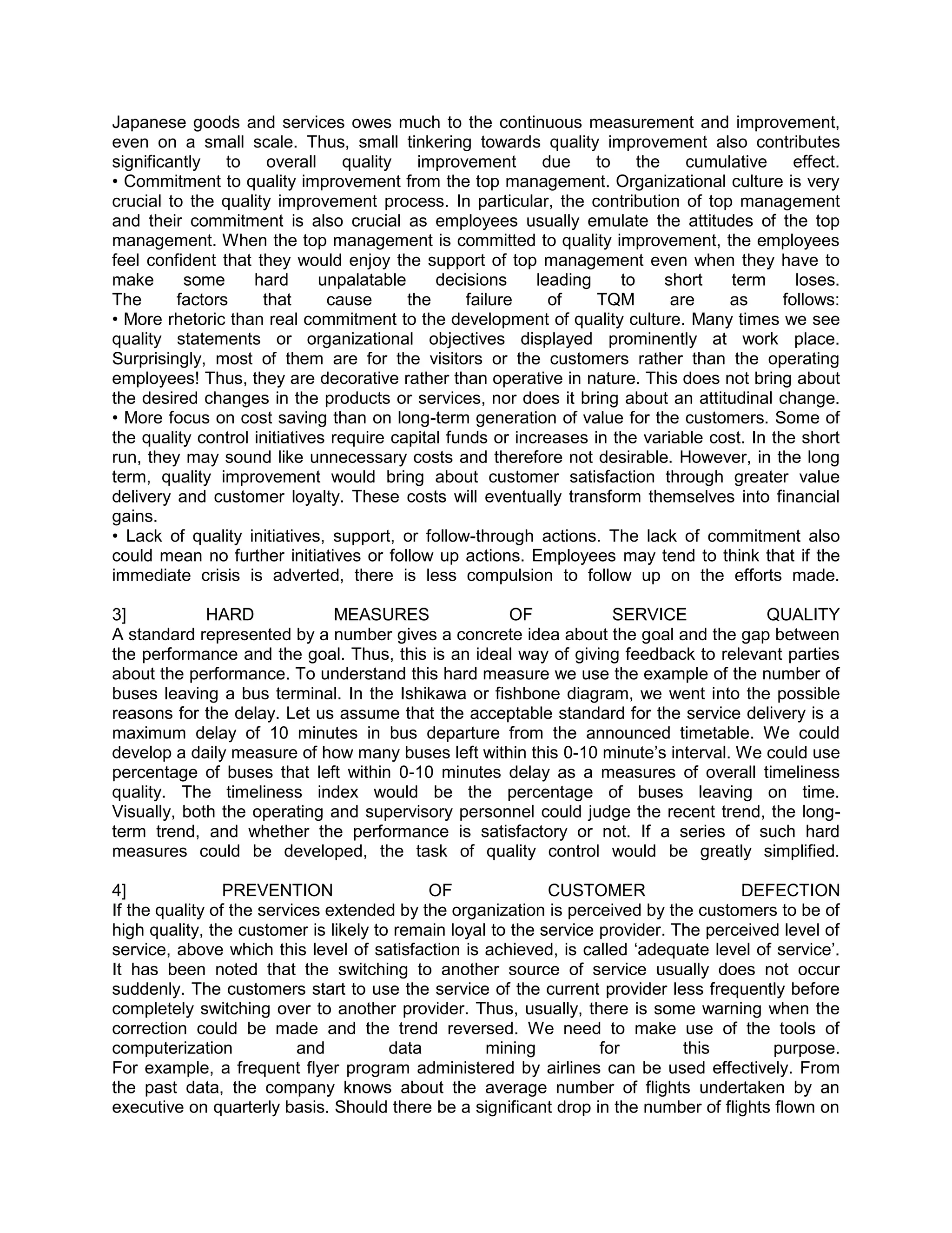 Japanese goods and services owes much to the continuous measurement and improvement,
even on a small scale. Thus, small tinkering towards quality improvement also contributes
significantly to overall quality improvement                 due to the cumulative effect.
• Commitment to quality improvement from the top management. Organizational culture is very
crucial to the quality improvement process. In particular, the contribution of top management
and their commitment is also crucial as employees usually emulate the attitudes of the top
management. When the top management is committed to quality improvement, the employees
feel confident that they would enjoy the support of top management even when they have to
make      some      hard      unpalatable     decisions     leading    to    short    term      loses.
The      factors     that      cause      the      failure    of    TQM       are    as       follows:
• More rhetoric than real commitment to the development of quality culture. Many times we see
quality statements or organizational objectives displayed prominently at work place.
Surprisingly, most of them are for the visitors or the customers rather than the operating
employees! Thus, they are decorative rather than operative in nature. This does not bring about
the desired changes in the products or services, nor does it bring about an attitudinal change.
• More focus on cost saving than on long-term generation of value for the customers. Some of
the quality control initiatives require capital funds or increases in the variable cost. In the short
run, they may sound like unnecessary costs and therefore not desirable. However, in the long
term, quality improvement would bring about customer satisfaction through greater value
delivery and customer loyalty. These costs will eventually transform themselves into financial
gains.
• Lack of quality initiatives, support, or follow-through actions. The lack of commitment also
could mean no further initiatives or follow up actions. Employees may tend to think that if the
immediate crisis is adverted, there is less compulsion to follow up on the efforts made.

3]           HARD            MEASURES               OF           SERVICE              QUALITY
A standard represented by a number gives a concrete idea about the goal and the gap between
the performance and the goal. Thus, this is an ideal way of giving feedback to relevant parties
about the performance. To understand this hard measure we use the example of the number of
buses leaving a bus terminal. In the Ishikawa or fishbone diagram, we went into the possible
reasons for the delay. Let us assume that the acceptable standard for the service delivery is a
maximum delay of 10 minutes in bus departure from the announced timetable. We could
develop a daily measure of how many buses left within this 0-10 minute‘s interval. We could use
percentage of buses that left within 0-10 minutes delay as a measures of overall timeliness
quality. The timeliness index would be the percentage of buses leaving on time.
Visually, both the operating and supervisory personnel could judge the recent trend, the long-
term trend, and whether the performance is satisfactory or not. If a series of such hard
measures could be developed, the task of quality control would be greatly simplified.

4]               PREVENTION                 OF               CUSTOMER                 DEFECTION
If the quality of the services extended by the organization is perceived by the customers to be of
high quality, the customer is likely to remain loyal to the service provider. The perceived level of
service, above which this level of satisfaction is achieved, is called ‗adequate level of service‘.
It has been noted that the switching to another source of service usually does not occur
suddenly. The customers start to use the service of the current provider less frequently before
completely switching over to another provider. Thus, usually, there is some warning when the
correction could be made and the trend reversed. We need to make use of the tools of
computerization            and         data         mining          for        this       purpose.
For example, a frequent flyer program administered by airlines can be used effectively. From
the past data, the company knows about the average number of flights undertaken by an
executive on quarterly basis. Should there be a significant drop in the number of flights flown on
 