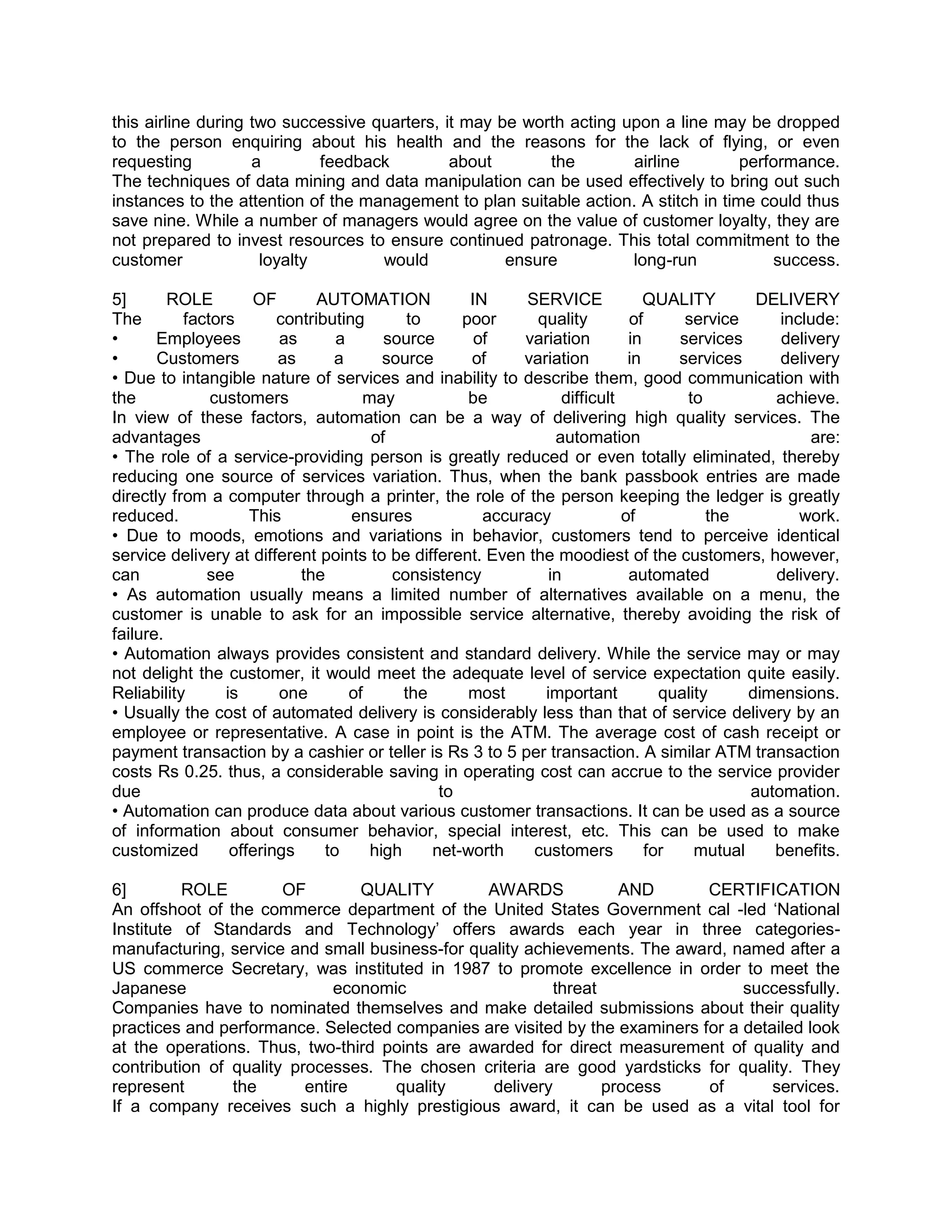 this airline during two successive quarters, it may be worth acting upon a line may be dropped
to the person enquiring about his health and the reasons for the lack of flying, or even
requesting          a        feedback         about       the        airline         performance.
The techniques of data mining and data manipulation can be used effectively to bring out such
instances to the attention of the management to plan suitable action. A stitch in time could thus
save nine. While a number of managers would agree on the value of customer loyalty, they are
not prepared to invest resources to ensure continued patronage. This total commitment to the
customer             loyalty        would            ensure          long-run            success.

5]       ROLE        OF        AUTOMATION            IN     SERVICE             QUALITY        DELIVERY
The        factors       contributing        to     poor      quality        of      service      include:
•      Employees         as       a      source       of    variation        in     services      delivery
•      Customers         as      a       source      of     variation        in     services      delivery
• Due to intangible nature of services and inability to describe them, good communication with
the            customers              may            be           difficult          to          achieve.
In view of these factors, automation can be a way of delivering high quality services. The
advantages                             of                        automation                           are:
• The role of a service-providing person is greatly reduced or even totally eliminated, thereby
reducing one source of services variation. Thus, when the bank passbook entries are made
directly from a computer through a printer, the role of the person keeping the ledger is greatly
reduced.             This           ensures            accuracy             of           the         work.
• Due to moods, emotions and variations in behavior, customers tend to perceive identical
service delivery at different points to be different. Even the moodiest of the customers, however,
can           see           the           consistency           in           automated           delivery.
• As automation usually means a limited number of alternatives available on a menu, the
customer is unable to ask for an impossible service alternative, thereby avoiding the risk of
failure.
• Automation always provides consistent and standard delivery. While the service may or may
not delight the customer, it would meet the adequate level of service expectation quite easily.
Reliability      is      one        of      the      most      important          quality     dimensions.
• Usually the cost of automated delivery is considerably less than that of service delivery by an
employee or representative. A case in point is the ATM. The average cost of cash receipt or
payment transaction by a cashier or teller is Rs 3 to 5 per transaction. A similar ATM transaction
costs Rs 0.25. thus, a considerable saving in operating cost can accrue to the service provider
due                                              to                                           automation.
• Automation can produce data about various customer transactions. It can be used as a source
of information about consumer behavior, special interest, etc. This can be used to make
customized        offerings     to     high     net-worth    customers          for    mutual    benefits.

6]        ROLE         OF        QUALITY        AWARDS             AND      CERTIFICATION
An offshoot of the commerce department of the United States Government cal -led ‗National
Institute of Standards and Technology‘ offers awards each year in three categories-
manufacturing, service and small business-for quality achievements. The award, named after a
US commerce Secretary, was instituted in 1987 to promote excellence in order to meet the
Japanese                      economic                    threat                 successfully.
Companies have to nominated themselves and make detailed submissions about their quality
practices and performance. Selected companies are visited by the examiners for a detailed look
at the operations. Thus, two-third points are awarded for direct measurement of quality and
contribution of quality processes. The chosen criteria are good yardsticks for quality. They
represent       the       entire     quality     delivery        process    of       services.
If a company receives such a highly prestigious award, it can be used as a vital tool for
 