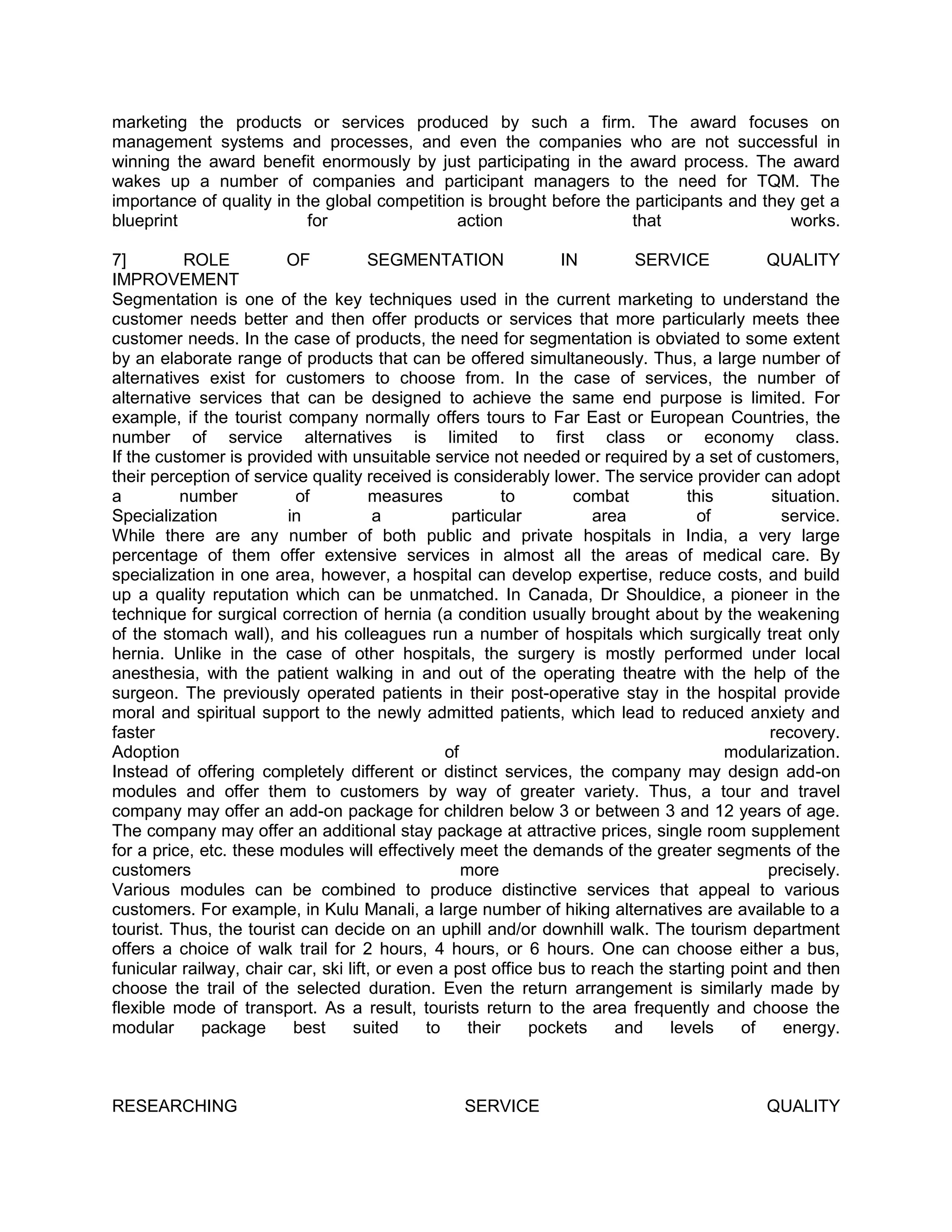 marketing the products or services produced by such a firm. The award focuses on
management systems and processes, and even the companies who are not successful in
winning the award benefit enormously by just participating in the award process. The award
wakes up a number of companies and participant managers to the need for TQM. The
importance of quality in the global competition is brought before the participants and they get a
blueprint                  for                action                 that                  works.

7]        ROLE           OF           SEGMENTATION               IN       SERVICE            QUALITY
IMPROVEMENT
Segmentation is one of the key techniques used in the current marketing to understand the
customer needs better and then offer products or services that more particularly meets thee
customer needs. In the case of products, the need for segmentation is obviated to some extent
by an elaborate range of products that can be offered simultaneously. Thus, a large number of
alternatives exist for customers to choose from. In the case of services, the number of
alternative services that can be designed to achieve the same end purpose is limited. For
example, if the tourist company normally offers tours to Far East or European Countries, the
number of service alternatives is limited to first class or economy class.
If the customer is provided with unsuitable service not needed or required by a set of customers,
their perception of service quality received is considerably lower. The service provider can adopt
a         number          of          measures            to       combat        this         situation.
Specialization           in            a          particular         area          of          service.
While there are any number of both public and private hospitals in India, a very large
percentage of them offer extensive services in almost all the areas of medical care. By
specialization in one area, however, a hospital can develop expertise, reduce costs, and build
up a quality reputation which can be unmatched. In Canada, Dr Shouldice, a pioneer in the
technique for surgical correction of hernia (a condition usually brought about by the weakening
of the stomach wall), and his colleagues run a number of hospitals which surgically treat only
hernia. Unlike in the case of other hospitals, the surgery is mostly performed under local
anesthesia, with the patient walking in and out of the operating theatre with the help of the
surgeon. The previously operated patients in their post-operative stay in the hospital provide
moral and spiritual support to the newly admitted patients, which lead to reduced anxiety and
faster                                                                                       recovery.
Adoption                                         of                                    modularization.
Instead of offering completely different or distinct services, the company may design add-on
modules and offer them to customers by way of greater variety. Thus, a tour and travel
company may offer an add-on package for children below 3 or between 3 and 12 years of age.
The company may offer an additional stay package at attractive prices, single room supplement
for a price, etc. these modules will effectively meet the demands of the greater segments of the
customers                                           more                                     precisely.
Various modules can be combined to produce distinctive services that appeal to various
customers. For example, in Kulu Manali, a large number of hiking alternatives are available to a
tourist. Thus, the tourist can decide on an uphill and/or downhill walk. The tourism department
offers a choice of walk trail for 2 hours, 4 hours, or 6 hours. One can choose either a bus,
funicular railway, chair car, ski lift, or even a post office bus to reach the starting point and then
choose the trail of the selected duration. Even the return arrangement is similarly made by
flexible mode of transport. As a result, tourists return to the area frequently and choose the
modular      package      best     suited     to     their   pockets    and    levels    of     energy.



RESEARCHING                                       SERVICE                                    QUALITY
 