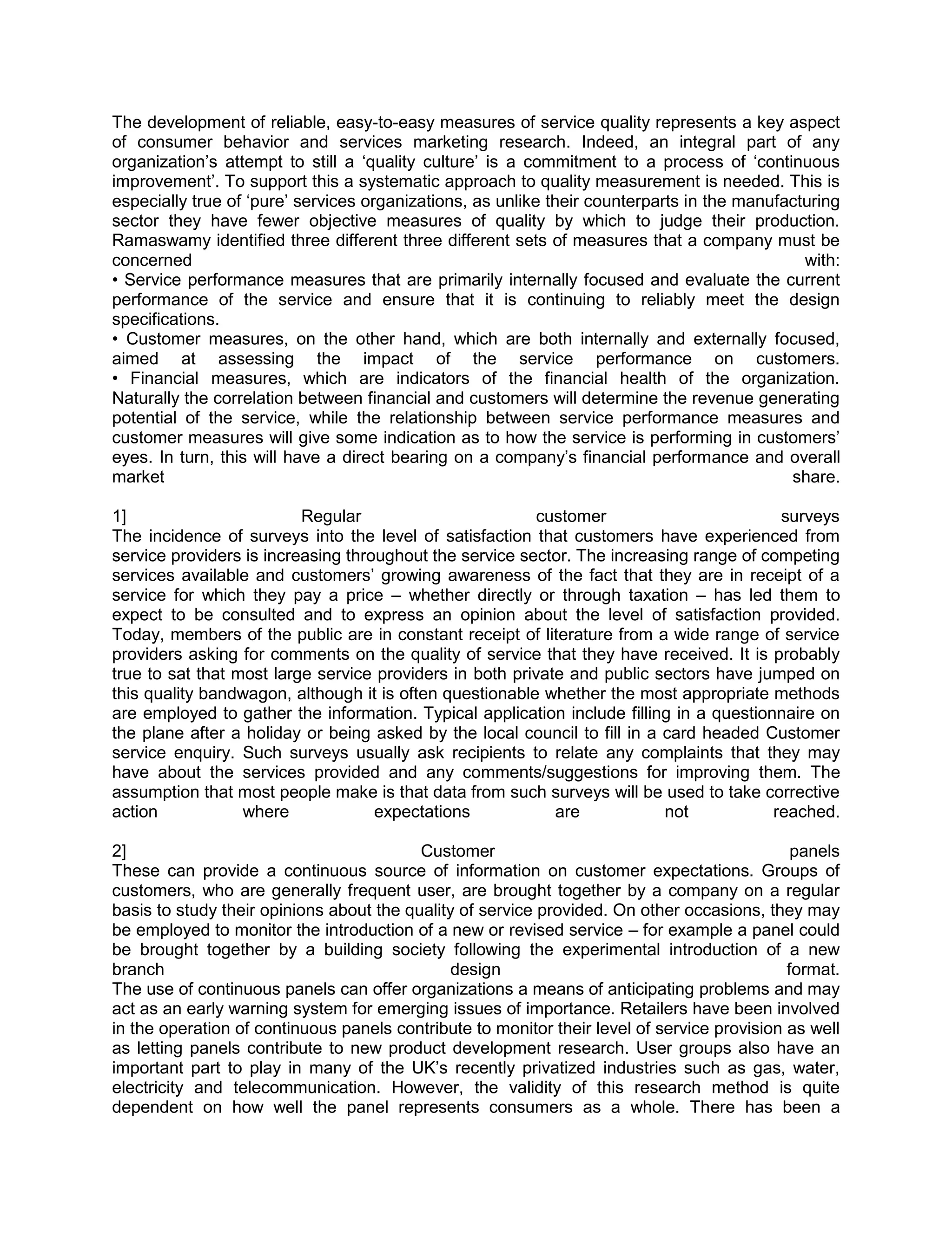 The development of reliable, easy-to-easy measures of service quality represents a key aspect
of consumer behavior and services marketing research. Indeed, an integral part of any
organization‘s attempt to still a ‗quality culture‘ is a commitment to a process of ‗continuous
improvement‘. To support this a systematic approach to quality measurement is needed. This is
especially true of ‗pure‘ services organizations, as unlike their counterparts in the manufacturing
sector they have fewer objective measures of quality by which to judge their production.
Ramaswamy identified three different three different sets of measures that a company must be
concerned                                                                                     with:
• Service performance measures that are primarily internally focused and evaluate the current
performance of the service and ensure that it is continuing to reliably meet the design
specifications.
• Customer measures, on the other hand, which are both internally and externally focused,
aimed at assessing the impact of the service performance on customers.
• Financial measures, which are indicators of the financial health of the organization.
Naturally the correlation between financial and customers will determine the revenue generating
potential of the service, while the relationship between service performance measures and
customer measures will give some indication as to how the service is performing in customers‘
eyes. In turn, this will have a direct bearing on a company‘s financial performance and overall
market                                                                                      share.

1]                        Regular                         customer                        surveys
The incidence of surveys into the level of satisfaction that customers have experienced from
service providers is increasing throughout the service sector. The increasing range of competing
services available and customers‘ growing awareness of the fact that they are in receipt of a
service for which they pay a price – whether directly or through taxation – has led them to
expect to be consulted and to express an opinion about the level of satisfaction provided.
Today, members of the public are in constant receipt of literature from a wide range of service
providers asking for comments on the quality of service that they have received. It is probably
true to sat that most large service providers in both private and public sectors have jumped on
this quality bandwagon, although it is often questionable whether the most appropriate methods
are employed to gather the information. Typical application include filling in a questionnaire on
the plane after a holiday or being asked by the local council to fill in a card headed Customer
service enquiry. Such surveys usually ask recipients to relate any complaints that they may
have about the services provided and any comments/suggestions for improving them. The
assumption that most people make is that data from such surveys will be used to take corrective
action            where             expectations            are            not           reached.

2]                                        Customer                                            panels
These can provide a continuous source of information on customer expectations. Groups of
customers, who are generally frequent user, are brought together by a company on a regular
basis to study their opinions about the quality of service provided. On other occasions, they may
be employed to monitor the introduction of a new or revised service – for example a panel could
be brought together by a building society following the experimental introduction of a new
branch                                        design                                         format.
The use of continuous panels can offer organizations a means of anticipating problems and may
act as an early warning system for emerging issues of importance. Retailers have been involved
in the operation of continuous panels contribute to monitor their level of service provision as well
as letting panels contribute to new product development research. User groups also have an
important part to play in many of the UK‘s recently privatized industries such as gas, water,
electricity and telecommunication. However, the validity of this research method is quite
dependent on how well the panel represents consumers as a whole. There has been a
 