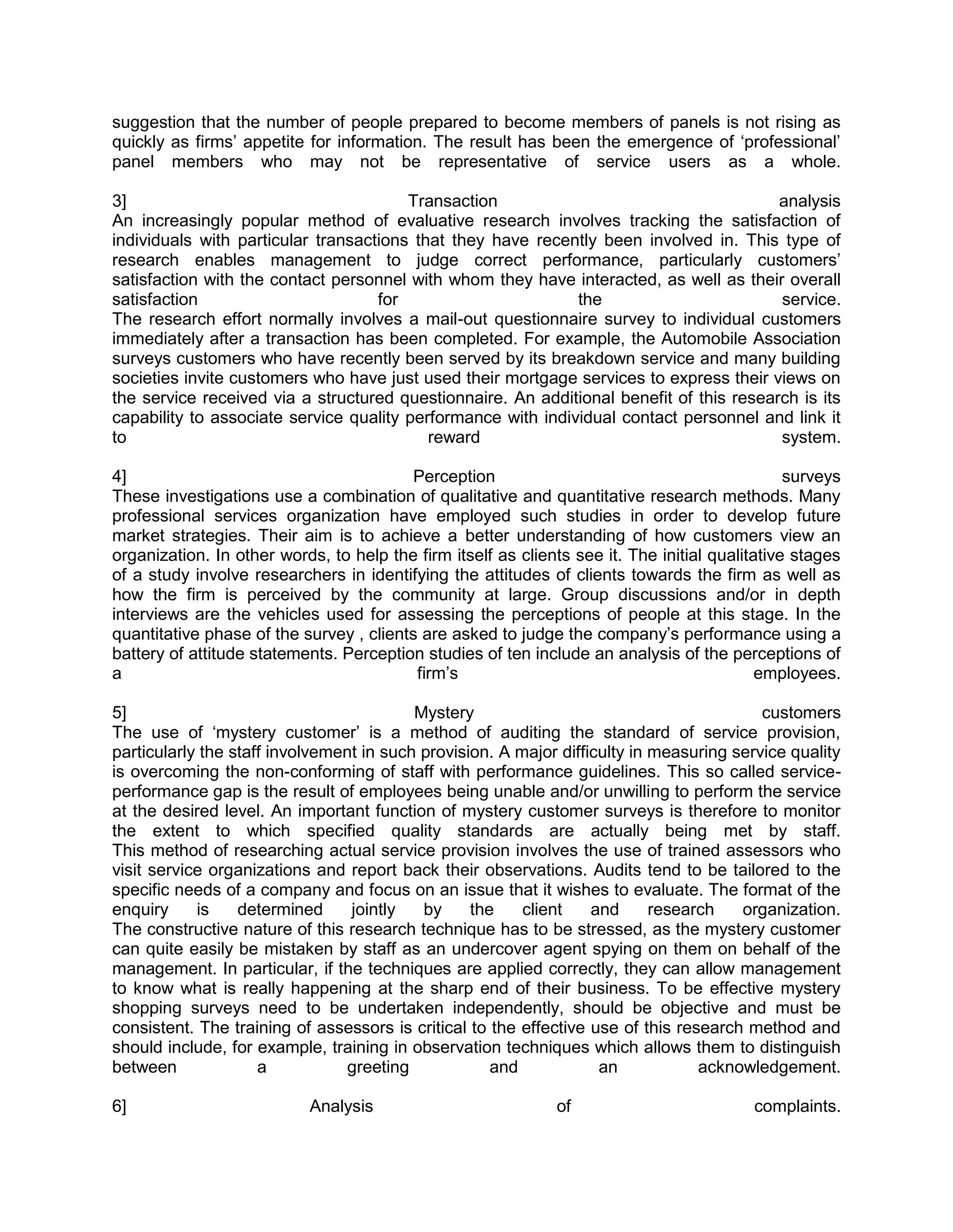 suggestion that the number of people prepared to become members of panels is not rising as
quickly as firms‘ appetite for information. The result has been the emergence of ‗professional‘
panel members who may not be representative of service users as a whole.

3]                                      Transaction                                      analysis
An increasingly popular method of evaluative research involves tracking the satisfaction of
individuals with particular transactions that they have recently been involved in. This type of
research enables management to judge correct performance, particularly customers‘
satisfaction with the contact personnel with whom they have interacted, as well as their overall
satisfaction                        for                       the                        service.
The research effort normally involves a mail-out questionnaire survey to individual customers
immediately after a transaction has been completed. For example, the Automobile Association
surveys customers who have recently been served by its breakdown service and many building
societies invite customers who have just used their mortgage services to express their views on
the service received via a structured questionnaire. An additional benefit of this research is its
capability to associate service quality performance with individual contact personnel and link it
to                                         reward                                        system.

4]                                       Perception                                             surveys
These investigations use a combination of qualitative and quantitative research methods. Many
professional services organization have employed such studies in order to develop future
market strategies. Their aim is to achieve a better understanding of how customers view an
organization. In other words, to help the firm itself as clients see it. The initial qualitative stages
of a study involve researchers in identifying the attitudes of clients towards the firm as well as
how the firm is perceived by the community at large. Group discussions and/or in depth
interviews are the vehicles used for assessing the perceptions of people at this stage. In the
quantitative phase of the survey , clients are asked to judge the company‘s performance using a
battery of attitude statements. Perception studies of ten include an analysis of the perceptions of
a                                         firm‘s                                            employees.

5]                                        Mystery                                         customers
The use of ‗mystery customer‘ is a method of auditing the standard of service provision,
particularly the staff involvement in such provision. A major difficulty in measuring service quality
is overcoming the non-conforming of staff with performance guidelines. This so called service-
performance gap is the result of employees being unable and/or unwilling to perform the service
at the desired level. An important function of mystery customer surveys is therefore to monitor
the extent to which specified quality standards are actually being met by staff.
This method of researching actual service provision involves the use of trained assessors who
visit service organizations and report back their observations. Audits tend to be tailored to the
specific needs of a company and focus on an issue that it wishes to evaluate. The format of the
enquiry     is    determined     jointly   by     the    client    and      research   organization.
The constructive nature of this research technique has to be stressed, as the mystery customer
can quite easily be mistaken by staff as an undercover agent spying on them on behalf of the
management. In particular, if the techniques are applied correctly, they can allow management
to know what is really happening at the sharp end of their business. To be effective mystery
shopping surveys need to be undertaken independently, should be objective and must be
consistent. The training of assessors is critical to the effective use of this research method and
should include, for example, training in observation techniques which allows them to distinguish
between              a          greeting             and            an            acknowledgement.

6]                         Analysis                           of                          complaints.
 