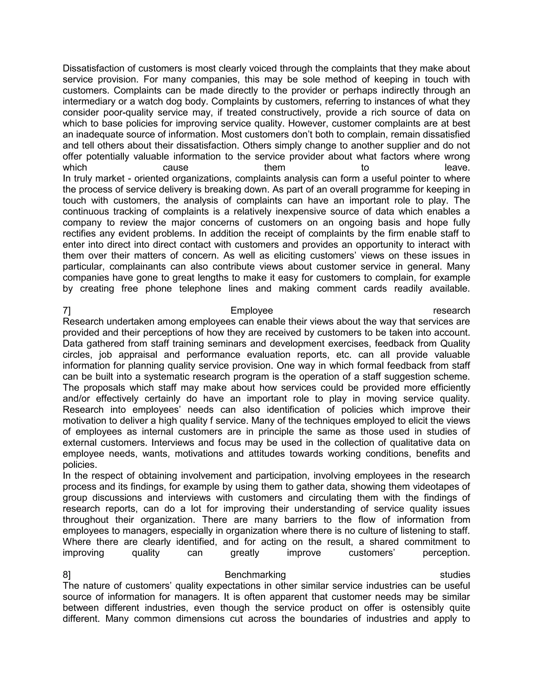 Dissatisfaction of customers is most clearly voiced through the complaints that they make about
service provision. For many companies, this may be sole method of keeping in touch with
customers. Complaints can be made directly to the provider or perhaps indirectly through an
intermediary or a watch dog body. Complaints by customers, referring to instances of what they
consider poor-quality service may, if treated constructively, provide a rich source of data on
which to base policies for improving service quality. However, customer complaints are at best
an inadequate source of information. Most customers don‘t both to complain, remain dissatisfied
and tell others about their dissatisfaction. Others simply change to another supplier and do not
offer potentially valuable information to the service provider about what factors where wrong
which                     cause                  them                   to                 leave.
In truly market - oriented organizations, complaints analysis can form a useful pointer to where
the process of service delivery is breaking down. As part of an overall programme for keeping in
touch with customers, the analysis of complaints can have an important role to play. The
continuous tracking of complaints is a relatively inexpensive source of data which enables a
company to review the major concerns of customers on an ongoing basis and hope fully
rectifies any evident problems. In addition the receipt of complaints by the firm enable staff to
enter into direct into direct contact with customers and provides an opportunity to interact with
them over their matters of concern. As well as eliciting customers‘ views on these issues in
particular, complainants can also contribute views about customer service in general. Many
companies have gone to great lengths to make it easy for customers to complain, for example
by creating free phone telephone lines and making comment cards readily available.

7]                                        Employee                                         research
Research undertaken among employees can enable their views about the way that services are
provided and their perceptions of how they are received by customers to be taken into account.
Data gathered from staff training seminars and development exercises, feedback from Quality
circles, job appraisal and performance evaluation reports, etc. can all provide valuable
information for planning quality service provision. One way in which formal feedback from staff
can be built into a systematic research program is the operation of a staff suggestion scheme.
The proposals which staff may make about how services could be provided more efficiently
and/or effectively certainly do have an important role to play in moving service quality.
Research into employees‘ needs can also identification of policies which improve their
motivation to deliver a high quality f service. Many of the techniques employed to elicit the views
of employees as internal customers are in principle the same as those used in studies of
external customers. Interviews and focus may be used in the collection of qualitative data on
employee needs, wants, motivations and attitudes towards working conditions, benefits and
policies.
In the respect of obtaining involvement and participation, involving employees in the research
process and its findings, for example by using them to gather data, showing them videotapes of
group discussions and interviews with customers and circulating them with the findings of
research reports, can do a lot for improving their understanding of service quality issues
throughout their organization. There are many barriers to the flow of information from
employees to managers, especially in organization where there is no culture of listening to staff.
Where there are clearly identified, and for acting on the result, a shared commitment to
improving        quality       can        greatly       improve       customers‘       perception.

8]                                  Benchmarking                                        studies
The nature of customers‘ quality expectations in other similar service industries can be useful
source of information for managers. It is often apparent that customer needs may be similar
between different industries, even though the service product on offer is ostensibly quite
different. Many common dimensions cut across the boundaries of industries and apply to
 