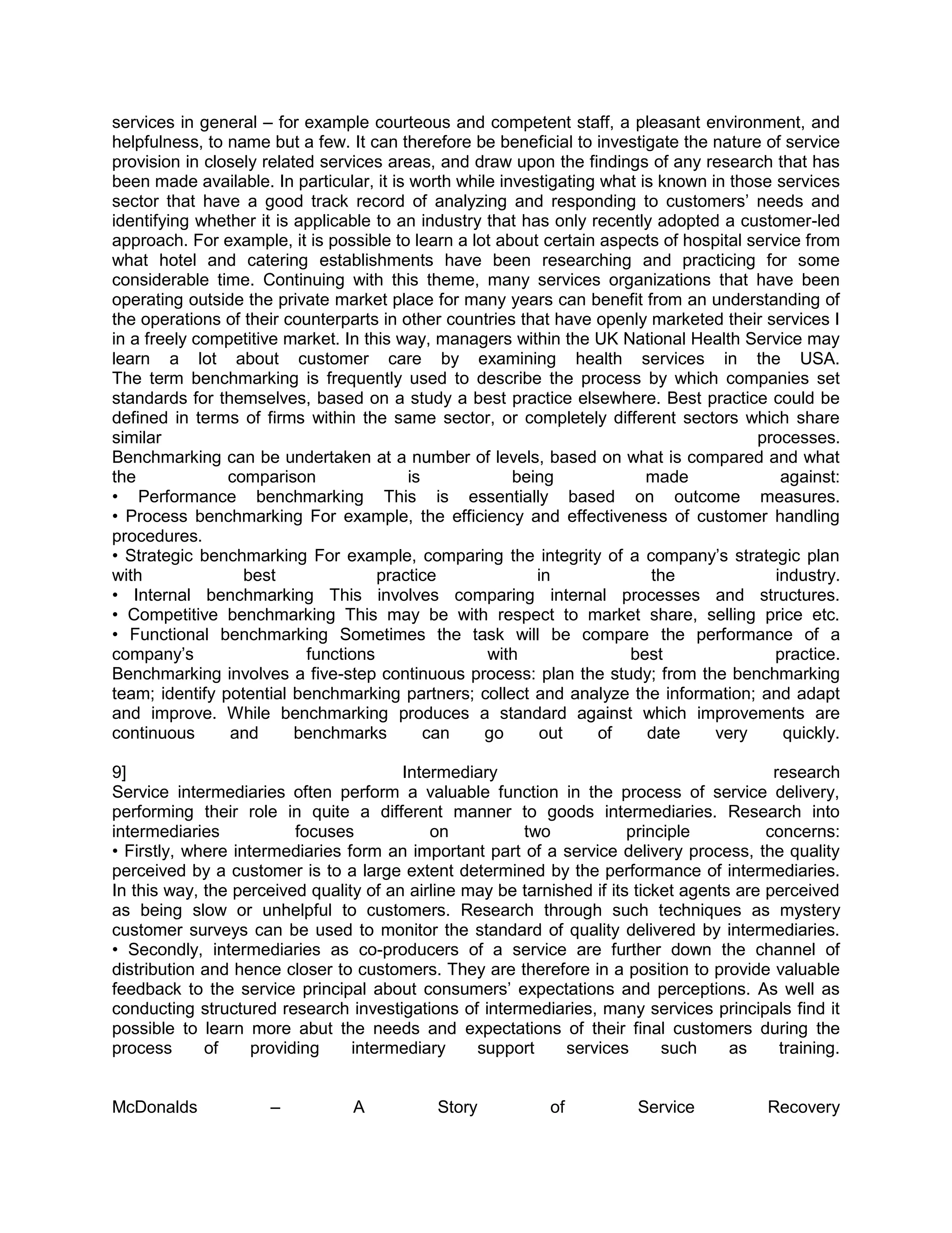 services in general – for example courteous and competent staff, a pleasant environment, and
helpfulness, to name but a few. It can therefore be beneficial to investigate the nature of service
provision in closely related services areas, and draw upon the findings of any research that has
been made available. In particular, it is worth while investigating what is known in those services
sector that have a good track record of analyzing and responding to customers‘ needs and
identifying whether it is applicable to an industry that has only recently adopted a customer-led
approach. For example, it is possible to learn a lot about certain aspects of hospital service from
what hotel and catering establishments have been researching and practicing for some
considerable time. Continuing with this theme, many services organizations that have been
operating outside the private market place for many years can benefit from an understanding of
the operations of their counterparts in other countries that have openly marketed their services I
in a freely competitive market. In this way, managers within the UK National Health Service may
learn a lot about customer care by examining health services in the USA.
The term benchmarking is frequently used to describe the process by which companies set
standards for themselves, based on a study a best practice elsewhere. Best practice could be
defined in terms of firms within the same sector, or completely different sectors which share
similar                                                                                 processes.
Benchmarking can be undertaken at a number of levels, based on what is compared and what
the             comparison                is            being             made              against:
• Performance benchmarking This is essentially based on outcome measures.
• Process benchmarking For example, the efficiency and effectiveness of customer handling
procedures.
• Strategic benchmarking For example, comparing the integrity of a company‘s strategic plan
with              best               practice              in              the             industry.
• Internal benchmarking This involves comparing internal processes and structures.
• Competitive benchmarking This may be with respect to market share, selling price etc.
• Functional benchmarking Sometimes the task will be compare the performance of a
company‘s                  functions                with               best                practice.
Benchmarking involves a five-step continuous process: plan the study; from the benchmarking
team; identify potential benchmarking partners; collect and analyze the information; and adapt
and improve. While benchmarking produces a standard against which improvements are
continuous      and       benchmarks         can    go     out      of    date     very     quickly.

9]                                      Intermediary                                        research
Service intermediaries often perform a valuable function in the process of service delivery,
performing their role in quite a different manner to goods intermediaries. Research into
intermediaries            focuses           on          two             principle          concerns:
• Firstly, where intermediaries form an important part of a service delivery process, the quality
perceived by a customer is to a large extent determined by the performance of intermediaries.
In this way, the perceived quality of an airline may be tarnished if its ticket agents are perceived
as being slow or unhelpful to customers. Research through such techniques as mystery
customer surveys can be used to monitor the standard of quality delivered by intermediaries.
• Secondly, intermediaries as co-producers of a service are further down the channel of
distribution and hence closer to customers. They are therefore in a position to provide valuable
feedback to the service principal about consumers‘ expectations and perceptions. As well as
conducting structured research investigations of intermediaries, many services principals find it
possible to learn more abut the needs and expectations of their final customers during the
process      of     providing    intermediary     support     services       such     as     training.


McDonalds             –          A           Story           of          Service           Recovery
 