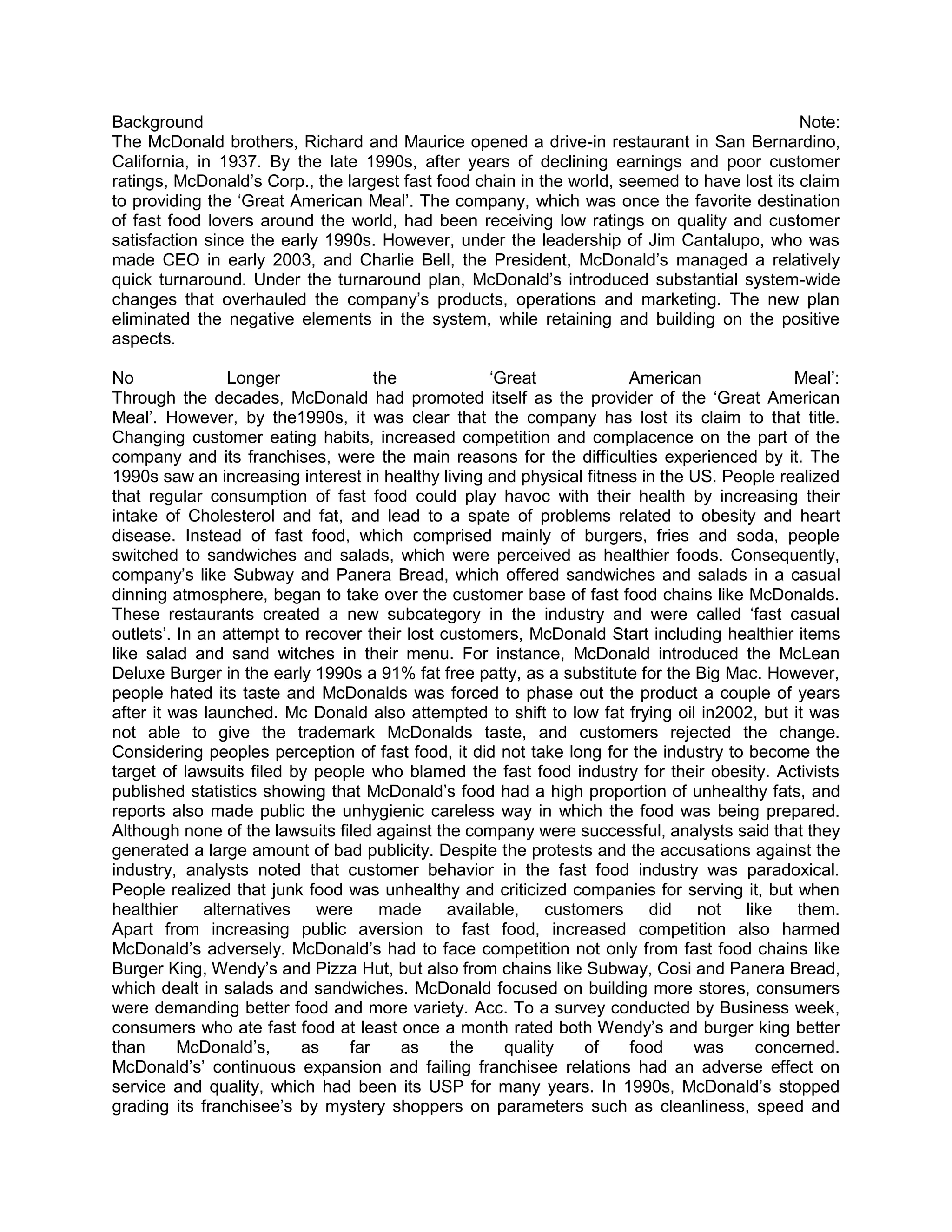 Background                                                                                   Note:
The McDonald brothers, Richard and Maurice opened a drive-in restaurant in San Bernardino,
California, in 1937. By the late 1990s, after years of declining earnings and poor customer
ratings, McDonald‘s Corp., the largest fast food chain in the world, seemed to have lost its claim
to providing the ‗Great American Meal‘. The company, which was once the favorite destination
of fast food lovers around the world, had been receiving low ratings on quality and customer
satisfaction since the early 1990s. However, under the leadership of Jim Cantalupo, who was
made CEO in early 2003, and Charlie Bell, the President, McDonald‘s managed a relatively
quick turnaround. Under the turnaround plan, McDonald‘s introduced substantial system-wide
changes that overhauled the company‘s products, operations and marketing. The new plan
eliminated the negative elements in the system, while retaining and building on the positive
aspects.

No               Longer             the             ‗Great            American              Meal‘:
Through the decades, McDonald had promoted itself as the provider of the ‗Great American
Meal‘. However, by the1990s, it was clear that the company has lost its claim to that title.
Changing customer eating habits, increased competition and complacence on the part of the
company and its franchises, were the main reasons for the difficulties experienced by it. The
1990s saw an increasing interest in healthy living and physical fitness in the US. People realized
that regular consumption of fast food could play havoc with their health by increasing their
intake of Cholesterol and fat, and lead to a spate of problems related to obesity and heart
disease. Instead of fast food, which comprised mainly of burgers, fries and soda, people
switched to sandwiches and salads, which were perceived as healthier foods. Consequently,
company‘s like Subway and Panera Bread, which offered sandwiches and salads in a casual
dinning atmosphere, began to take over the customer base of fast food chains like McDonalds.
These restaurants created a new subcategory in the industry and were called ‗fast casual
outlets‘. In an attempt to recover their lost customers, McDonald Start including healthier items
like salad and sand witches in their menu. For instance, McDonald introduced the McLean
Deluxe Burger in the early 1990s a 91% fat free patty, as a substitute for the Big Mac. However,
people hated its taste and McDonalds was forced to phase out the product a couple of years
after it was launched. Mc Donald also attempted to shift to low fat frying oil in2002, but it was
not able to give the trademark McDonalds taste, and customers rejected the change.
Considering peoples perception of fast food, it did not take long for the industry to become the
target of lawsuits filed by people who blamed the fast food industry for their obesity. Activists
published statistics showing that McDonald‘s food had a high proportion of unhealthy fats, and
reports also made public the unhygienic careless way in which the food was being prepared.
Although none of the lawsuits filed against the company were successful, analysts said that they
generated a large amount of bad publicity. Despite the protests and the accusations against the
industry, analysts noted that customer behavior in the fast food industry was paradoxical.
People realized that junk food was unhealthy and criticized companies for serving it, but when
healthier alternatives were made available, customers did not like them.
Apart from increasing public aversion to fast food, increased competition also harmed
McDonald‘s adversely. McDonald‘s had to face competition not only from fast food chains like
Burger King, Wendy‘s and Pizza Hut, but also from chains like Subway, Cosi and Panera Bread,
which dealt in salads and sandwiches. McDonald focused on building more stores, consumers
were demanding better food and more variety. Acc. To a survey conducted by Business week,
consumers who ate fast food at least once a month rated both Wendy‘s and burger king better
than      McDonald‘s,     as    far     as     the    quality  of     food     was     concerned.
McDonald‘s‘ continuous expansion and failing franchisee relations had an adverse effect on
service and quality, which had been its USP for many years. In 1990s, McDonald‘s stopped
grading its franchisee‘s by mystery shoppers on parameters such as cleanliness, speed and
 