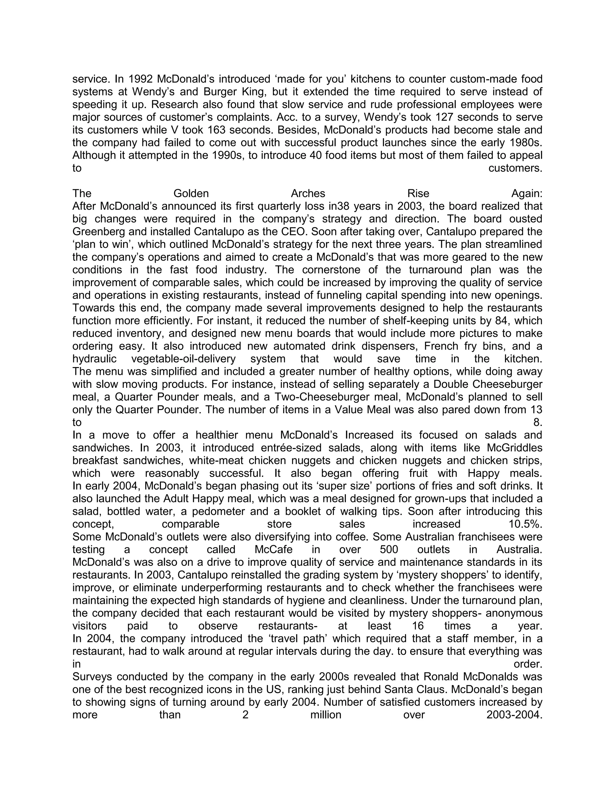 service. In 1992 McDonald‘s introduced ‗made for you‘ kitchens to counter custom-made food
systems at Wendy‘s and Burger King, but it extended the time required to serve instead of
speeding it up. Research also found that slow service and rude professional employees were
major sources of customer‘s complaints. Acc. to a survey, Wendy‘s took 127 seconds to serve
its customers while V took 163 seconds. Besides, McDonald‘s products had become stale and
the company had failed to come out with successful product launches since the early 1980s.
Although it attempted in the 1990s, to introduce 40 food items but most of them failed to appeal
to                                                                                   customers.

The                   Golden                    Arches                  Rise                 Again:
After McDonald‘s announced its first quarterly loss in38 years in 2003, the board realized that
big changes were required in the company‘s strategy and direction. The board ousted
Greenberg and installed Cantalupo as the CEO. Soon after taking over, Cantalupo prepared the
‗plan to win‘, which outlined McDonald‘s strategy for the next three years. The plan streamlined
the company‘s operations and aimed to create a McDonald‘s that was more geared to the new
conditions in the fast food industry. The cornerstone of the turnaround plan was the
improvement of comparable sales, which could be increased by improving the quality of service
and operations in existing restaurants, instead of funneling capital spending into new openings.
Towards this end, the company made several improvements designed to help the restaurants
function more efficiently. For instant, it reduced the number of shelf-keeping units by 84, which
reduced inventory, and designed new menu boards that would include more pictures to make
ordering easy. It also introduced new automated drink dispensers, French fry bins, and a
hydraulic vegetable-oil-delivery system that would save time in the kitchen.
The menu was simplified and included a greater number of healthy options, while doing away
with slow moving products. For instance, instead of selling separately a Double Cheeseburger
meal, a Quarter Pounder meals, and a Two-Cheeseburger meal, McDonald‘s planned to sell
only the Quarter Pounder. The number of items in a Value Meal was also pared down from 13
to                                                                                                8.
In a move to offer a healthier menu McDonald‘s Increased its focused on salads and
sandwiches. In 2003, it introduced entrée-sized salads, along with items like McGriddles
breakfast sandwiches, white-meat chicken nuggets and chicken nuggets and chicken strips,
which were reasonably successful. It also began offering fruit with Happy meals.
In early 2004, McDonald‘s began phasing out its ‗super size‘ portions of fries and soft drinks. It
also launched the Adult Happy meal, which was a meal designed for grown-ups that included a
salad, bottled water, a pedometer and a booklet of walking tips. Soon after introducing this
concept,            comparable             store          sales          increased          10.5%.
Some McDonald‘s outlets were also diversifying into coffee. Some Australian franchisees were
testing    a     concept     called     McCafe      in    over     500    outlets    in   Australia.
McDonald‘s was also on a drive to improve quality of service and maintenance standards in its
restaurants. In 2003, Cantalupo reinstalled the grading system by ‗mystery shoppers‘ to identify,
improve, or eliminate underperforming restaurants and to check whether the franchisees were
maintaining the expected high standards of hygiene and cleanliness. Under the turnaround plan,
the company decided that each restaurant would be visited by mystery shoppers- anonymous
visitors    paid     to    observe       restaurants-    at     least    16     times    a    year.
In 2004, the company introduced the ‗travel path‘ which required that a staff member, in a
restaurant, had to walk around at regular intervals during the day. to ensure that everything was
in                                                                                           order.
Surveys conducted by the company in the early 2000s revealed that Ronald McDonalds was
one of the best recognized icons in the US, ranking just behind Santa Claus. McDonald‘s began
to showing signs of turning around by early 2004. Number of satisfied customers increased by
more               than             2              million             over             2003-2004.
 