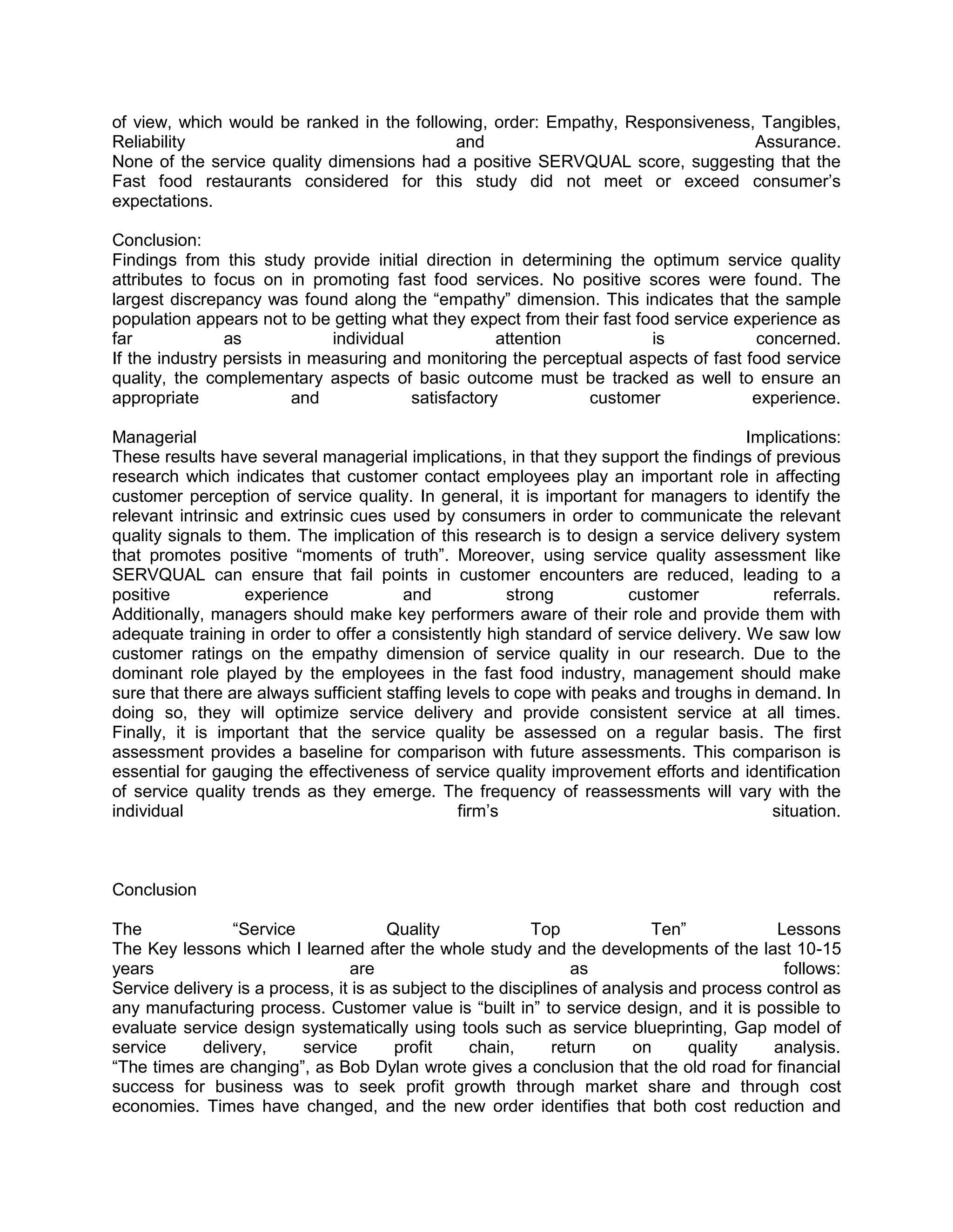 of view, which would be ranked in the following, order: Empathy, Responsiveness, Tangibles,
Reliability                                 and                                 Assurance.
None of the service quality dimensions had a positive SERVQUAL score, suggesting that the
Fast food restaurants considered for this study did not meet or exceed consumer‘s
expectations.

Conclusion:
Findings from this study provide initial direction in determining the optimum service quality
attributes to focus on in promoting fast food services. No positive scores were found. The
largest discrepancy was found along the ―empathy‖ dimension. This indicates that the sample
population appears not to be getting what they expect from their fast food service experience as
far             as            individual             attention          is           concerned.
If the industry persists in measuring and monitoring the perceptual aspects of fast food service
quality, the complementary aspects of basic outcome must be tracked as well to ensure an
appropriate               and            satisfactory          customer              experience.

Managerial                                                                             Implications:
These results have several managerial implications, in that they support the findings of previous
research which indicates that customer contact employees play an important role in affecting
customer perception of service quality. In general, it is important for managers to identify the
relevant intrinsic and extrinsic cues used by consumers in order to communicate the relevant
quality signals to them. The implication of this research is to design a service delivery system
that promotes positive ―moments of truth‖. Moreover, using service quality assessment like
SERVQUAL can ensure that fail points in customer encounters are reduced, leading to a
positive           experience           and             strong         customer           referrals.
Additionally, managers should make key performers aware of their role and provide them with
adequate training in order to offer a consistently high standard of service delivery. We saw low
customer ratings on the empathy dimension of service quality in our research. Due to the
dominant role played by the employees in the fast food industry, management should make
sure that there are always sufficient staffing levels to cope with peaks and troughs in demand. In
doing so, they will optimize service delivery and provide consistent service at all times.
Finally, it is important that the service quality be assessed on a regular basis. The first
assessment provides a baseline for comparison with future assessments. This comparison is
essential for gauging the effectiveness of service quality improvement efforts and identification
of service quality trends as they emerge. The frequency of reassessments will vary with the
individual                                       firm‘s                                   situation.



Conclusion

The             ―Service               Quality             Top              Ten‖            Lessons
The Key lessons which I learned after the whole study and the developments of the last 10-15
years                            are                              as                         follows:
Service delivery is a process, it is as subject to the disciplines of analysis and process control as
any manufacturing process. Customer value is ―built in‖ to service design, and it is possible to
evaluate service design systematically using tools such as service blueprinting, Gap model of
service     delivery,     service       profit     chain,      return     on     quality    analysis.
―The times are changing‖, as Bob Dylan wrote gives a conclusion that the old road for financial
success for business was to seek profit growth through market share and through cost
economies. Times have changed, and the new order identifies that both cost reduction and
 