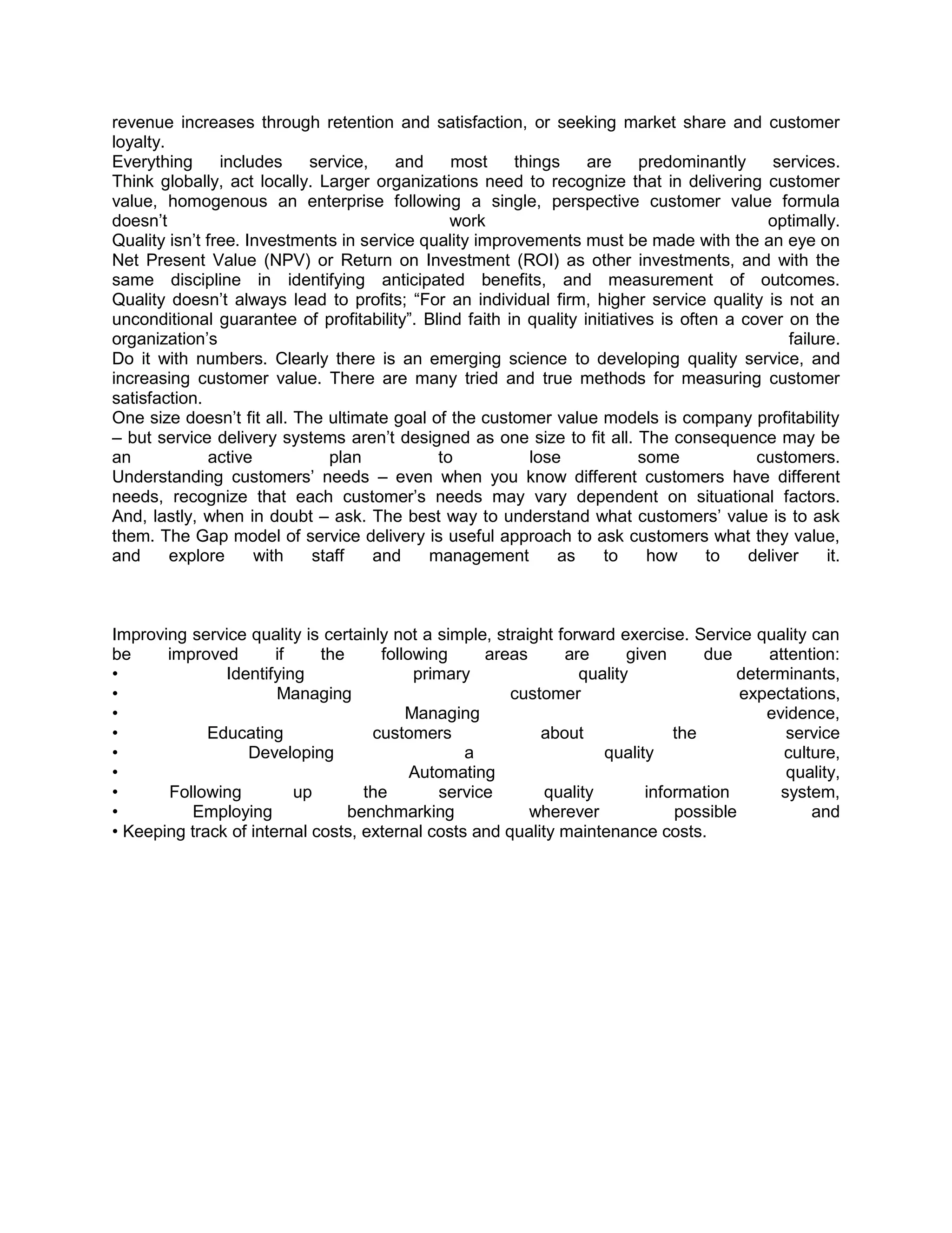 revenue increases through retention and satisfaction, or seeking market share and customer
loyalty.
Everything      includes    service,    and    most     things     are     predominantly     services.
Think globally, act locally. Larger organizations need to recognize that in delivering customer
value, homogenous an enterprise following a single, perspective customer value formula
doesn‘t                                        work                                         optimally.
Quality isn‘t free. Investments in service quality improvements must be made with the an eye on
Net Present Value (NPV) or Return on Investment (ROI) as other investments, and with the
same discipline in identifying anticipated benefits, and measurement of outcomes.
Quality doesn‘t always lead to profits; ―For an individual firm, higher service quality is not an
unconditional guarantee of profitability‖. Blind faith in quality initiatives is often a cover on the
organization‘s                                                                                  failure.
Do it with numbers. Clearly there is an emerging science to developing quality service, and
increasing customer value. There are many tried and true methods for measuring customer
satisfaction.
One size doesn‘t fit all. The ultimate goal of the customer value models is company profitability
– but service delivery systems aren‘t designed as one size to fit all. The consequence may be
an            active          plan           to           lose             some            customers.
Understanding customers‘ needs – even when you know different customers have different
needs, recognize that each customer‘s needs may vary dependent on situational factors.
And, lastly, when in doubt – ask. The best way to understand what customers‘ value is to ask
them. The Gap model of service delivery is useful approach to ask customers what they value,
and      explore     with   staff    and    management        as      to    how      to   deliver     it.



Improving service quality is certainly not a simple, straight forward exercise. Service quality can
be     improved        if    the     following     areas       are      given      due     attention:
•              Identifying                primary                quality               determinants,
•                      Managing                        customer                         expectations,
•                                        Managing                                          evidence,
•            Educating              customers              about               the            service
•                 Developing                     a                  quality                  culture,
•                                         Automating                                          quality,
•      Following          up       the       service        quality        information       system,
•         Employing              benchmarking             wherever             possible          and
• Keeping track of internal costs, external costs and quality maintenance costs.
 