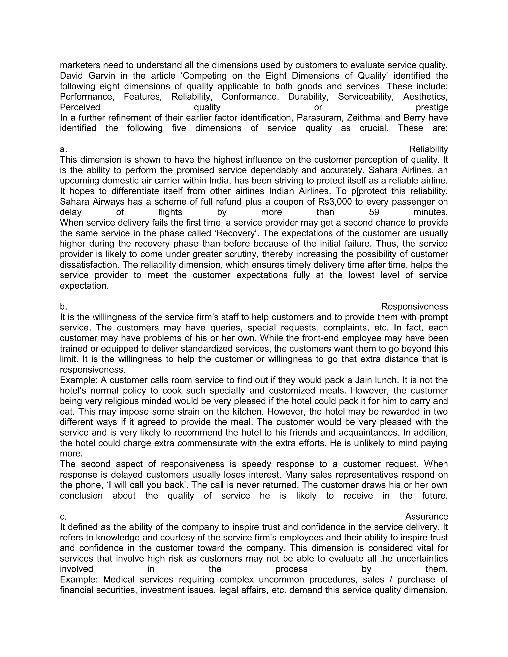 marketers need to understand all the dimensions used by customers to evaluate service quality.
David Garvin in the article ‗Competing on the Eight Dimensions of Quality‘ identified the
following eight dimensions of quality applicable to both goods and services. These include:
Performance, Features, Reliability, Conformance, Durability, Serviceability, Aesthetics,
Perceived                          quality                          or                    prestige
In a further refinement of their earlier factor identification, Parasuram, Zeithmal and Berry have
identified the following five dimensions of service quality as crucial. These are:

a.                                                                                         Reliability
This dimension is shown to have the highest influence on the customer perception of quality. It
is the ability to perform the promised service dependably and accurately. Sahara Airlines, an
upcoming domestic air carrier within India, has been striving to protect itself as a reliable airline.
It hopes to differentiate itself from other airlines Indian Airlines. To p[protect this reliability,
Sahara Airways has a scheme of full refund plus a coupon of Rs3,000 to every passenger on
delay           of        flights        by          more         than          59          minutes.
When service delivery fails the first time, a service provider may get a second chance to provide
the same service in the phase called ‗Recovery‘. The expectations of the customer are usually
higher during the recovery phase than before because of the initial failure. Thus, the service
provider is likely to come under greater scrutiny, thereby increasing the possibility of customer
dissatisfaction. The reliability dimension, which ensures timely delivery time after time, helps the
service provider to meet the customer expectations fully at the lowest level of service
expectation.

b.                                                                                  Responsiveness
It is the willingness of the service firm‘s staff to help customers and to provide them with prompt
service. The customers may have queries, special requests, complaints, etc. In fact, each
customer may have problems of his or her own. While the front-end employee may have been
trained or equipped to deliver standardized services, the customers want them to go beyond this
limit. It is the willingness to help the customer or willingness to go that extra distance that is
responsiveness.
Example: A customer calls room service to find out if they would pack a Jain lunch. It is not the
hotel‘s normal policy to cook such specialty and customized meals. However, the customer
being very religious minded would be very pleased if the hotel could pack it for him to carry and
eat. This may impose some strain on the kitchen. However, the hotel may be rewarded in two
different ways if it agreed to provide the meal. The customer would be very pleased with the
service and is very likely to recommend the hotel to his friends and acquaintances. In addition,
the hotel could charge extra commensurate with the extra efforts. He is unlikely to mind paying
more.
The second aspect of responsiveness is speedy response to a customer request. When
response is delayed customers usually loses interest. Many sales representatives respond on
the phone, ‗I will call you back‘. The call is never returned. The customer draws his or her own
conclusion about the quality of service he is likely to receive in the future.

c.                                                                                       Assurance
It defined as the ability of the company to inspire trust and confidence in the service delivery. It
refers to knowledge and courtesy of the service firm‘s employees and their ability to inspire trust
and confidence in the customer toward the company. This dimension is considered vital for
services that involve high risk as customers may not be able to evaluate all the uncertainties
involved                in            the                process              by             them.
Example: Medical services requiring complex uncommon procedures, sales / purchase of
financial securities, investment issues, legal affairs, etc. demand this service quality dimension.
 