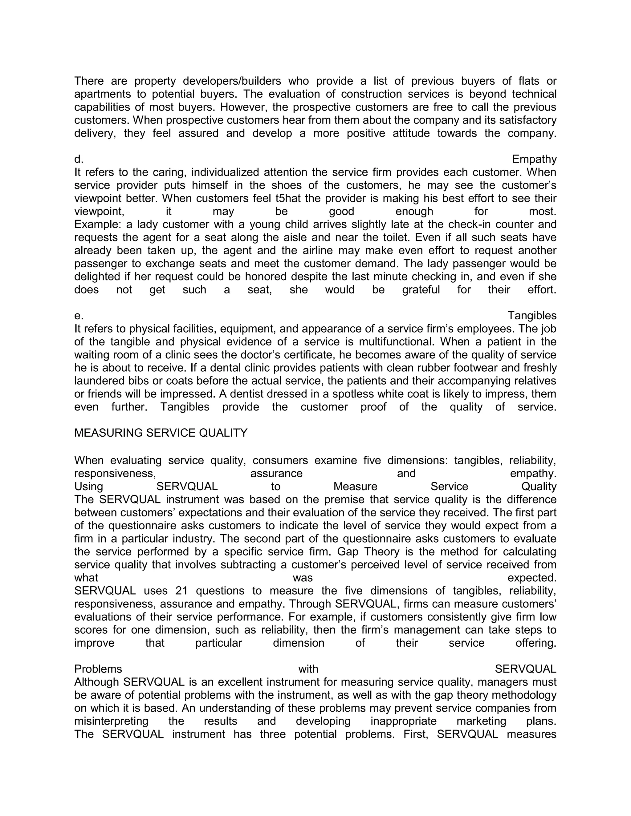 There are property developers/builders who provide a list of previous buyers of flats or
apartments to potential buyers. The evaluation of construction services is beyond technical
capabilities of most buyers. However, the prospective customers are free to call the previous
customers. When prospective customers hear from them about the company and its satisfactory
delivery, they feel assured and develop a more positive attitude towards the company.

d.                                                                                          Empathy
It refers to the caring, individualized attention the service firm provides each customer. When
service provider puts himself in the shoes of the customers, he may see the customer‘s
viewpoint better. When customers feel t5hat the provider is making his best effort to see their
viewpoint,          it        may          be        good          enough         for         most.
Example: a lady customer with a young child arrives slightly late at the check-in counter and
requests the agent for a seat along the aisle and near the toilet. Even if all such seats have
already been taken up, the agent and the airline may make even effort to request another
passenger to exchange seats and meet the customer demand. The lady passenger would be
delighted if her request could be honored despite the last minute checking in, and even if she
does     not    get    such     a    seat,    she    would    be    grateful  for     their   effort.

e.                                                                                        Tangibles
It refers to physical facilities, equipment, and appearance of a service firm‘s employees. The job
of the tangible and physical evidence of a service is multifunctional. When a patient in the
waiting room of a clinic sees the doctor‘s certificate, he becomes aware of the quality of service
he is about to receive. If a dental clinic provides patients with clean rubber footwear and freshly
laundered bibs or coats before the actual service, the patients and their accompanying relatives
or friends will be impressed. A dentist dressed in a spotless white coat is likely to impress, them
even further. Tangibles provide the customer proof of the quality of service.

MEASURING SERVICE QUALITY

When evaluating service quality, consumers examine five dimensions: tangibles, reliability,
responsiveness,                     assurance                   and                    empathy.
Using            SERVQUAL               to          Measure            Service           Quality
The SERVQUAL instrument was based on the premise that service quality is the difference
between customers‘ expectations and their evaluation of the service they received. The first part
of the questionnaire asks customers to indicate the level of service they would expect from a
firm in a particular industry. The second part of the questionnaire asks customers to evaluate
the service performed by a specific service firm. Gap Theory is the method for calculating
service quality that involves subtracting a customer‘s perceived level of service received from
what                                        was                                       expected.
SERVQUAL uses 21 questions to measure the five dimensions of tangibles, reliability,
responsiveness, assurance and empathy. Through SERVQUAL, firms can measure customers‘
evaluations of their service performance. For example, if customers consistently give firm low
scores for one dimension, such as reliability, then the firm‘s management can take steps to
improve        that      particular      dimension      of      their     service       offering.

Problems                                     with                                  SERVQUAL
Although SERVQUAL is an excellent instrument for measuring service quality, managers must
be aware of potential problems with the instrument, as well as with the gap theory methodology
on which it is based. An understanding of these problems may prevent service companies from
misinterpreting    the    results   and     developing    inappropriate     marketing   plans.
The SERVQUAL instrument has three potential problems. First, SERVQUAL measures
 