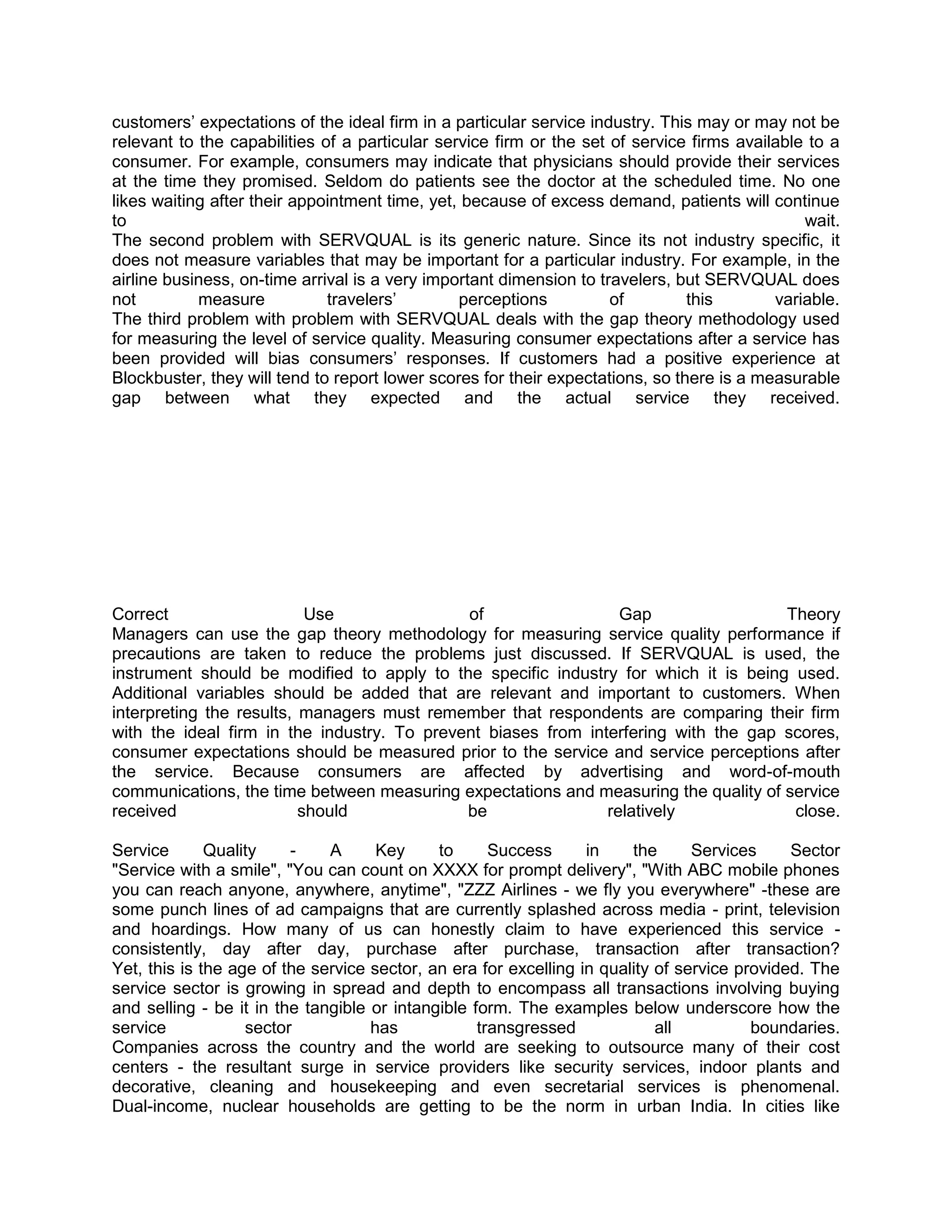 customers‘ expectations of the ideal firm in a particular service industry. This may or may not be
relevant to the capabilities of a particular service firm or the set of service firms available to a
consumer. For example, consumers may indicate that physicians should provide their services
at the time they promised. Seldom do patients see the doctor at the scheduled time. No one
likes waiting after their appointment time, yet, because of excess demand, patients will continue
to                                                                                             wait.
The second problem with SERVQUAL is its generic nature. Since its not industry specific, it
does not measure variables that may be important for a particular industry. For example, in the
airline business, on-time arrival is a very important dimension to travelers, but SERVQUAL does
not         measure           travelers‘        perceptions          of         this       variable.
The third problem with problem with SERVQUAL deals with the gap theory methodology used
for measuring the level of service quality. Measuring consumer expectations after a service has
been provided will bias consumers‘ responses. If customers had a positive experience at
Blockbuster, they will tend to report lower scores for their expectations, so there is a measurable
gap between what they expected and the actual service they received.




Correct                    Use               of                  Gap                 Theory
Managers can use the gap theory methodology for measuring service quality performance if
precautions are taken to reduce the problems just discussed. If SERVQUAL is used, the
instrument should be modified to apply to the specific industry for which it is being used.
Additional variables should be added that are relevant and important to customers. When
interpreting the results, managers must remember that respondents are comparing their firm
with the ideal firm in the industry. To prevent biases from interfering with the gap scores,
consumer expectations should be measured prior to the service and service perceptions after
the service. Because consumers are affected by advertising and word-of-mouth
communications, the time between measuring expectations and measuring the quality of service
received                  should             be                relatively             close.

Service       Quality    -    A      Key     to      Success      in    the      Services     Sector
"Service with a smile", "You can count on XXXX for prompt delivery", "With ABC mobile phones
you can reach anyone, anywhere, anytime", "ZZZ Airlines - we fly you everywhere" -these are
some punch lines of ad campaigns that are currently splashed across media - print, television
and hoardings. How many of us can honestly claim to have experienced this service -
consistently, day after day, purchase after purchase, transaction after transaction?
Yet, this is the age of the service sector, an era for excelling in quality of service provided. The
service sector is growing in spread and depth to encompass all transactions involving buying
and selling - be it in the tangible or intangible form. The examples below underscore how the
service            sector           has            transgressed             all          boundaries.
Companies across the country and the world are seeking to outsource many of their cost
centers - the resultant surge in service providers like security services, indoor plants and
decorative, cleaning and housekeeping and even secretarial services is phenomenal.
Dual-income, nuclear households are getting to be the norm in urban India. In cities like
 