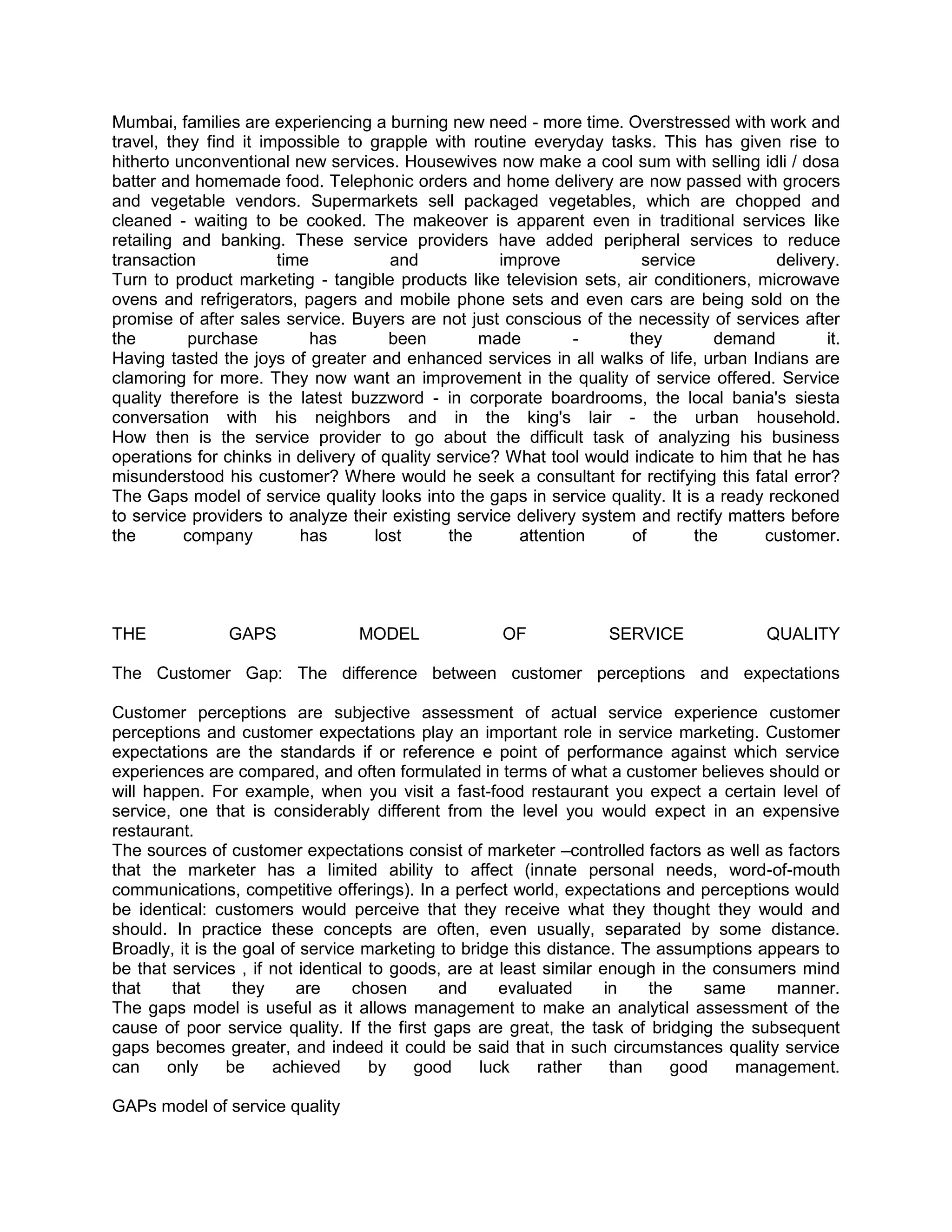 Mumbai, families are experiencing a burning new need - more time. Overstressed with work and
travel, they find it impossible to grapple with routine everyday tasks. This has given rise to
hitherto unconventional new services. Housewives now make a cool sum with selling idli / dosa
batter and homemade food. Telephonic orders and home delivery are now passed with grocers
and vegetable vendors. Supermarkets sell packaged vegetables, which are chopped and
cleaned - waiting to be cooked. The makeover is apparent even in traditional services like
retailing and banking. These service providers have added peripheral services to reduce
transaction            time           and            improve            service          delivery.
Turn to product marketing - tangible products like television sets, air conditioners, microwave
ovens and refrigerators, pagers and mobile phone sets and even cars are being sold on the
promise of after sales service. Buyers are not just conscious of the necessity of services after
the        purchase         has       been         made        -      they        demand        it.
Having tasted the joys of greater and enhanced services in all walks of life, urban Indians are
clamoring for more. They now want an improvement in the quality of service offered. Service
quality therefore is the latest buzzword - in corporate boardrooms, the local bania's siesta
conversation with his neighbors and in the king's lair - the urban household.
How then is the service provider to go about the difficult task of analyzing his business
operations for chinks in delivery of quality service? What tool would indicate to him that he has
misunderstood his customer? Where would he seek a consultant for rectifying this fatal error?
The Gaps model of service quality looks into the gaps in service quality. It is a ready reckoned
to service providers to analyze their existing service delivery system and rectify matters before
the       company         has       lost      the      attention       of      the      customer.




THE            GAPS              MODEL               OF            SERVICE              QUALITY

The Customer Gap: The difference between customer perceptions and expectations

Customer perceptions are subjective assessment of actual service experience customer
perceptions and customer expectations play an important role in service marketing. Customer
expectations are the standards if or reference e point of performance against which service
experiences are compared, and often formulated in terms of what a customer believes should or
will happen. For example, when you visit a fast-food restaurant you expect a certain level of
service, one that is considerably different from the level you would expect in an expensive
restaurant.
The sources of customer expectations consist of marketer –controlled factors as well as factors
that the marketer has a limited ability to affect (innate personal needs, word-of-mouth
communications, competitive offerings). In a perfect world, expectations and perceptions would
be identical: customers would perceive that they receive what they thought they would and
should. In practice these concepts are often, even usually, separated by some distance.
Broadly, it is the goal of service marketing to bridge this distance. The assumptions appears to
be that services , if not identical to goods, are at least similar enough in the consumers mind
that     that     they    are     chosen     and      evaluated     in    the    same   manner.
The gaps model is useful as it allows management to make an analytical assessment of the
cause of poor service quality. If the first gaps are great, the task of bridging the subsequent
gaps becomes greater, and indeed it could be said that in such circumstances quality service
can     only     be    achieved     by    good     luck    rather    than    good   management.

GAPs model of service quality
 