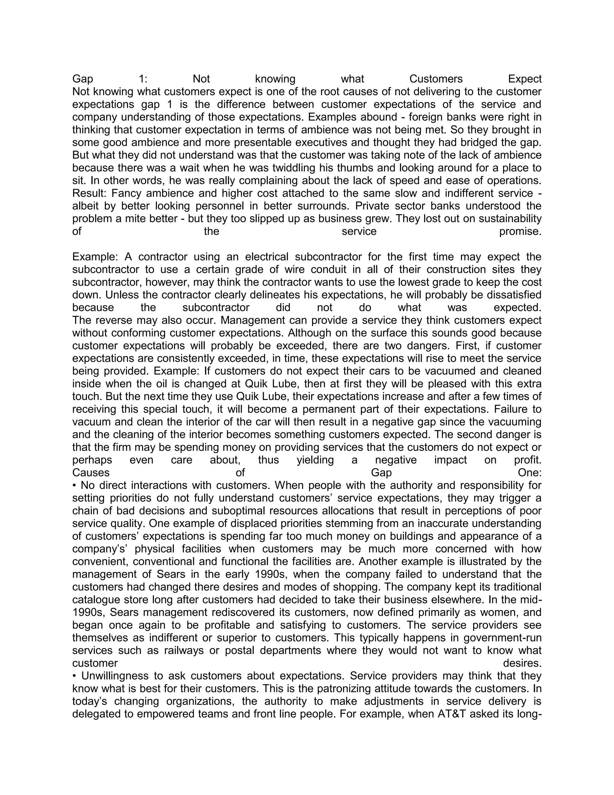Gap            1:        Not          knowing          what         Customers            Expect
Not knowing what customers expect is one of the root causes of not delivering to the customer
expectations gap 1 is the difference between customer expectations of the service and
company understanding of those expectations. Examples abound - foreign banks were right in
thinking that customer expectation in terms of ambience was not being met. So they brought in
some good ambience and more presentable executives and thought they had bridged the gap.
But what they did not understand was that the customer was taking note of the lack of ambience
because there was a wait when he was twiddling his thumbs and looking around for a place to
sit. In other words, he was really complaining about the lack of speed and ease of operations.
Result: Fancy ambience and higher cost attached to the same slow and indifferent service -
albeit by better looking personnel in better surrounds. Private sector banks understood the
problem a mite better - but they too slipped up as business grew. They lost out on sustainability
of                         the                          service                        promise.

Example: A contractor using an electrical subcontractor for the first time may expect the
subcontractor to use a certain grade of wire conduit in all of their construction sites they
subcontractor, however, may think the contractor wants to use the lowest grade to keep the cost
down. Unless the contractor clearly delineates his expectations, he will probably be dissatisfied
because         the    subcontractor       did      not      do      what     was       expected.
The reverse may also occur. Management can provide a service they think customers expect
without conforming customer expectations. Although on the surface this sounds good because
customer expectations will probably be exceeded, there are two dangers. First, if customer
expectations are consistently exceeded, in time, these expectations will rise to meet the service
being provided. Example: If customers do not expect their cars to be vacuumed and cleaned
inside when the oil is changed at Quik Lube, then at first they will be pleased with this extra
touch. But the next time they use Quik Lube, their expectations increase and after a few times of
receiving this special touch, it will become a permanent part of their expectations. Failure to
vacuum and clean the interior of the car will then result in a negative gap since the vacuuming
and the cleaning of the interior becomes something customers expected. The second danger is
that the firm may be spending money on providing services that the customers do not expect or
perhaps      even    care     about,    thus   yielding    a    negative    impact    on    profit.
Causes                             of                          Gap                           One:
• No direct interactions with customers. When people with the authority and responsibility for
setting priorities do not fully understand customers‘ service expectations, they may trigger a
chain of bad decisions and suboptimal resources allocations that result in perceptions of poor
service quality. One example of displaced priorities stemming from an inaccurate understanding
of customers‘ expectations is spending far too much money on buildings and appearance of a
company‘s‘ physical facilities when customers may be much more concerned with how
convenient, conventional and functional the facilities are. Another example is illustrated by the
management of Sears in the early 1990s, when the company failed to understand that the
customers had changed there desires and modes of shopping. The company kept its traditional
catalogue store long after customers had decided to take their business elsewhere. In the mid-
1990s, Sears management rediscovered its customers, now defined primarily as women, and
began once again to be profitable and satisfying to customers. The service providers see
themselves as indifferent or superior to customers. This typically happens in government-run
services such as railways or postal departments where they would not want to know what
customer                                                                                  desires.
• Unwillingness to ask customers about expectations. Service providers may think that they
know what is best for their customers. This is the patronizing attitude towards the customers. In
today‘s changing organizations, the authority to make adjustments in service delivery is
delegated to empowered teams and front line people. For example, when AT&T asked its long-
 