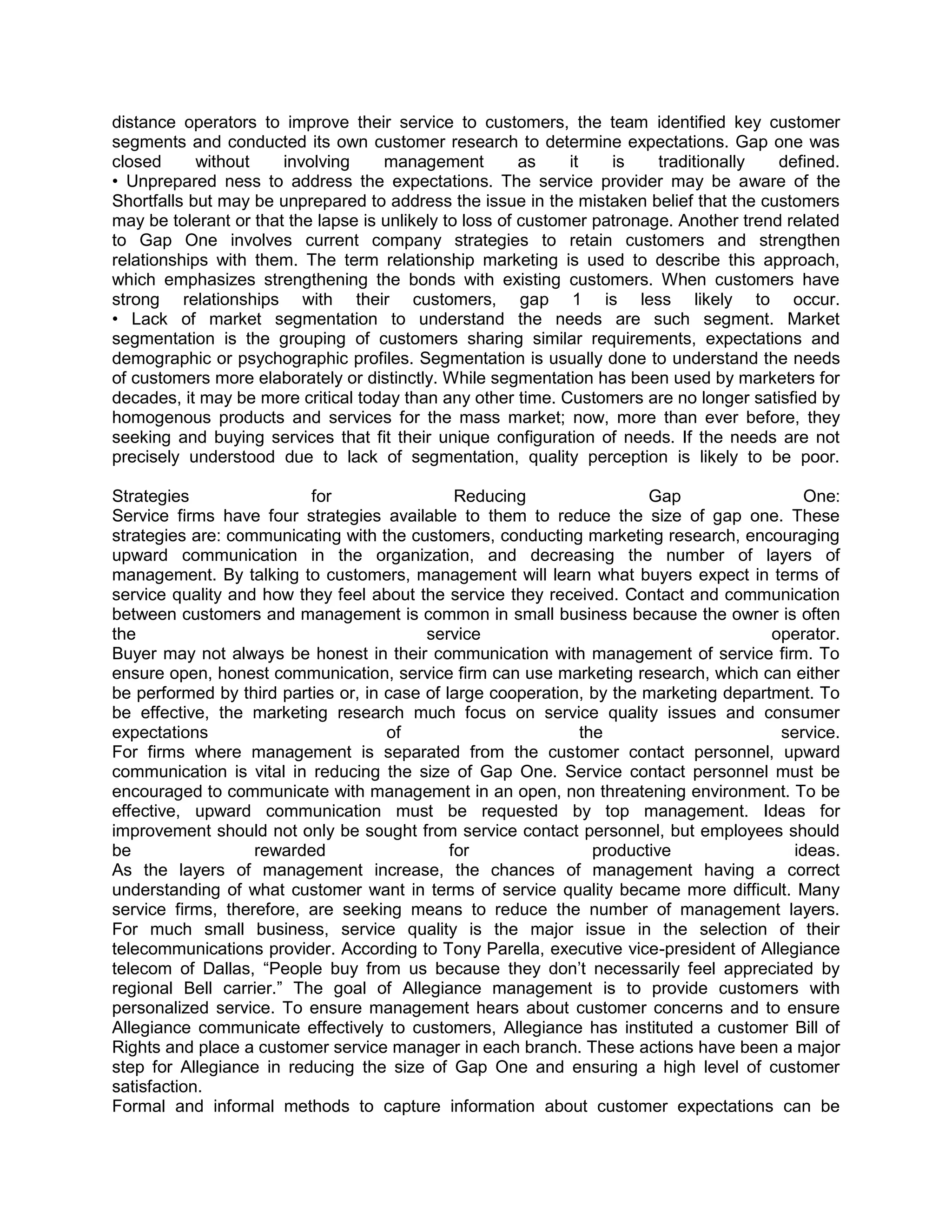 distance operators to improve their service to customers, the team identified key customer
segments and conducted its own customer research to determine expectations. Gap one was
closed      without    involving     management          as    it   is    traditionally   defined.
• Unprepared ness to address the expectations. The service provider may be aware of the
Shortfalls but may be unprepared to address the issue in the mistaken belief that the customers
may be tolerant or that the lapse is unlikely to loss of customer patronage. Another trend related
to Gap One involves current company strategies to retain customers and strengthen
relationships with them. The term relationship marketing is used to describe this approach,
which emphasizes strengthening the bonds with existing customers. When customers have
strong relationships with their customers, gap 1 is less likely to occur.
• Lack of market segmentation to understand the needs are such segment. Market
segmentation is the grouping of customers sharing similar requirements, expectations and
demographic or psychographic profiles. Segmentation is usually done to understand the needs
of customers more elaborately or distinctly. While segmentation has been used by marketers for
decades, it may be more critical today than any other time. Customers are no longer satisfied by
homogenous products and services for the mass market; now, more than ever before, they
seeking and buying services that fit their unique configuration of needs. If the needs are not
precisely understood due to lack of segmentation, quality perception is likely to be poor.

Strategies                for                  Reducing                Gap                  One:
Service firms have four strategies available to them to reduce the size of gap one. These
strategies are: communicating with the customers, conducting marketing research, encouraging
upward communication in the organization, and decreasing the number of layers of
management. By talking to customers, management will learn what buyers expect in terms of
service quality and how they feel about the service they received. Contact and communication
between customers and management is common in small business because the owner is often
the                                       service                                      operator.
Buyer may not always be honest in their communication with management of service firm. To
ensure open, honest communication, service firm can use marketing research, which can either
be performed by third parties or, in case of large cooperation, by the marketing department. To
be effective, the marketing research much focus on service quality issues and consumer
expectations                         of                       the                       service.
For firms where management is separated from the customer contact personnel, upward
communication is vital in reducing the size of Gap One. Service contact personnel must be
encouraged to communicate with management in an open, non threatening environment. To be
effective, upward communication must be requested by top management. Ideas for
improvement should not only be sought from service contact personnel, but employees should
be                 rewarded                   for               productive                ideas.
As the layers of management increase, the chances of management having a correct
understanding of what customer want in terms of service quality became more difficult. Many
service firms, therefore, are seeking means to reduce the number of management layers.
For much small business, service quality is the major issue in the selection of their
telecommunications provider. According to Tony Parella, executive vice-president of Allegiance
telecom of Dallas, ―People buy from us because they don‘t necessarily feel appreciated by
regional Bell carrier.‖ The goal of Allegiance management is to provide customers with
personalized service. To ensure management hears about customer concerns and to ensure
Allegiance communicate effectively to customers, Allegiance has instituted a customer Bill of
Rights and place a customer service manager in each branch. These actions have been a major
step for Allegiance in reducing the size of Gap One and ensuring a high level of customer
satisfaction.
Formal and informal methods to capture information about customer expectations can be
 