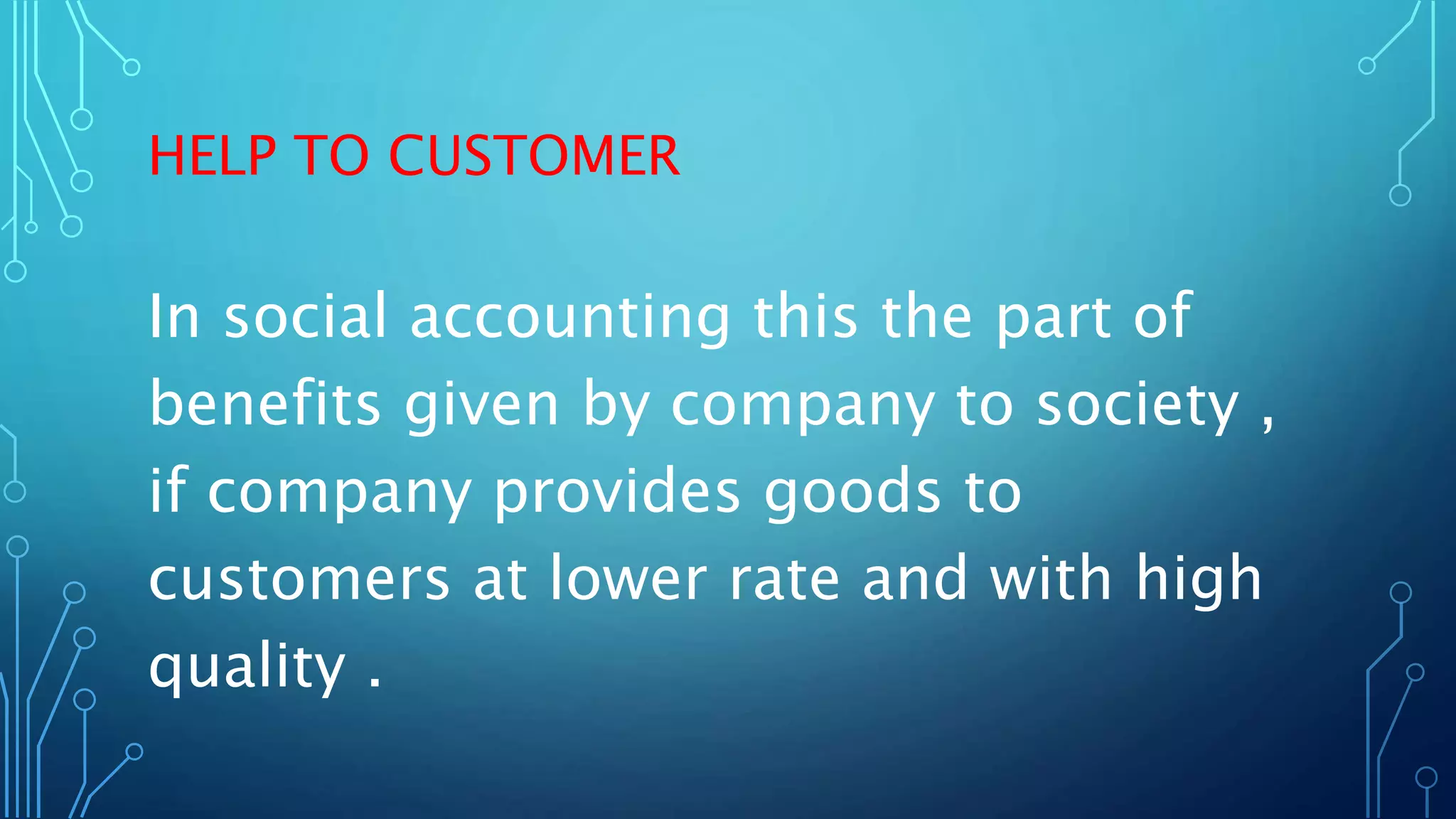 HELP TO CUSTOMER
In social accounting this the part of
benefits given by company to society ,
if company provides goods to
customers at lower rate and with high
quality .
 
