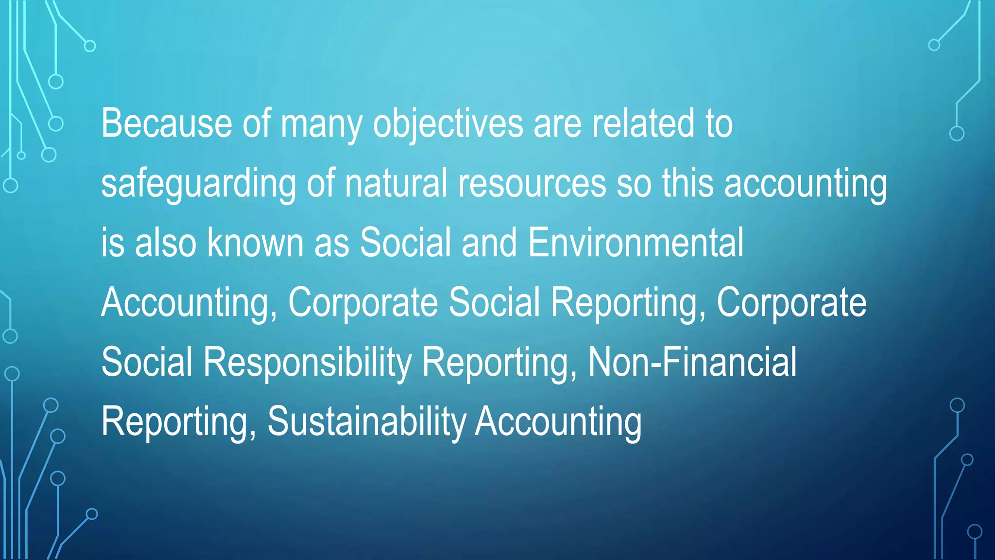 Because of many objectives are related to
safeguarding of natural resources so this accounting
is also known as Social and Environmental
Accounting, Corporate Social Reporting, Corporate
Social Responsibility Reporting, Non-Financial
Reporting, Sustainability Accounting
 