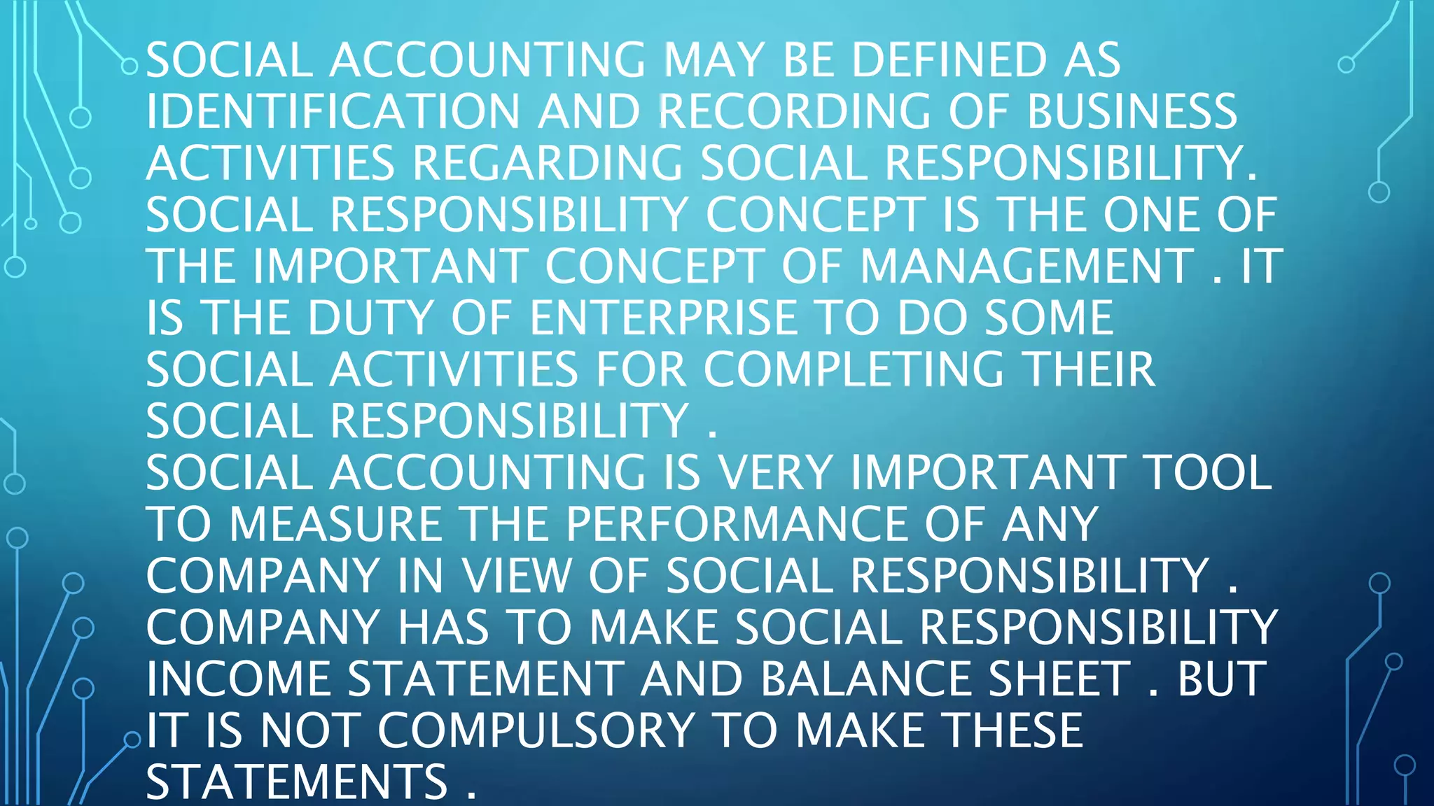 SOCIAL ACCOUNTING MAY BE DEFINED AS
IDENTIFICATION AND RECORDING OF BUSINESS
ACTIVITIES REGARDING SOCIAL RESPONSIBILITY.
SOCIAL RESPONSIBILITY CONCEPT IS THE ONE OF
THE IMPORTANT CONCEPT OF MANAGEMENT . IT
IS THE DUTY OF ENTERPRISE TO DO SOME
SOCIAL ACTIVITIES FOR COMPLETING THEIR
SOCIAL RESPONSIBILITY .
SOCIAL ACCOUNTING IS VERY IMPORTANT TOOL
TO MEASURE THE PERFORMANCE OF ANY
COMPANY IN VIEW OF SOCIAL RESPONSIBILITY .
COMPANY HAS TO MAKE SOCIAL RESPONSIBILITY
INCOME STATEMENT AND BALANCE SHEET . BUT
IT IS NOT COMPULSORY TO MAKE THESE
STATEMENTS .
 