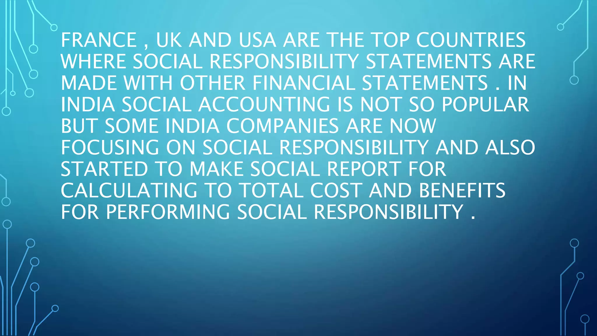 FRANCE , UK AND USA ARE THE TOP COUNTRIES
WHERE SOCIAL RESPONSIBILITY STATEMENTS ARE
MADE WITH OTHER FINANCIAL STATEMENTS . IN
INDIA SOCIAL ACCOUNTING IS NOT SO POPULAR
BUT SOME INDIA COMPANIES ARE NOW
FOCUSING ON SOCIAL RESPONSIBILITY AND ALSO
STARTED TO MAKE SOCIAL REPORT FOR
CALCULATING TO TOTAL COST AND BENEFITS
FOR PERFORMING SOCIAL RESPONSIBILITY .
 