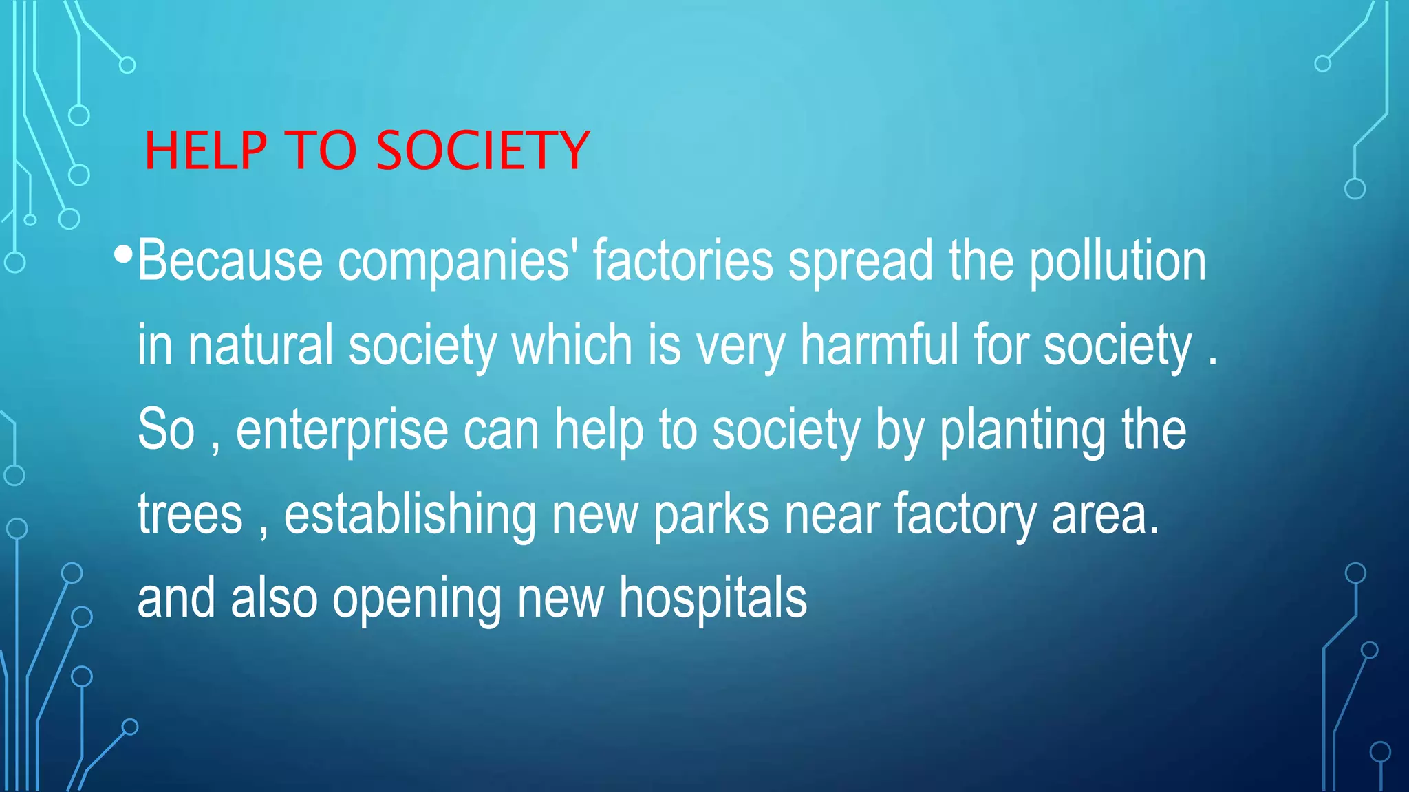 HELP TO SOCIETY
•Because companies' factories spread the pollution
in natural society which is very harmful for society .
So , enterprise can help to society by planting the
trees , establishing new parks near factory area.
and also opening new hospitals
 